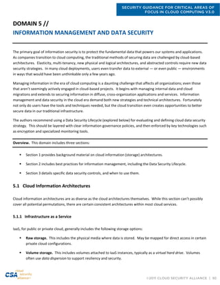 SECURITY GUIDANCE FOR CRITICAL AREAS OF
FOCUS IN CLOUD COMPUTING V3.0
©2011 CLOUD SECURITY ALLIANCE | 50
DOMAIN 5 //
INFORMATION MANAGEMENT AND DATA SECURITY
The primary goal of information security is to protect the fundamental data that powers our systems and applications.
As companies transition to cloud computing, the traditional methods of securing data are challenged by cloud-based
architectures. Elasticity, multi-tenancy, new physical and logical architectures, and abstracted controls require new data
security strategies. In many cloud deployments, users even transfer data to external — or even public — environments
in ways that would have been unthinkable only a few years ago.
Managing information in the era of cloud computing is a daunting challenge that affects all organizations; even those
that aren’t seemingly actively engaged in cloud-based projects. It begins with managing internal data and cloud
migrations and extends to securing information in diffuse, cross-organization applications and services. Information
management and data security in the cloud era demand both new strategies and technical architectures. Fortunately
not only do users have the tools and techniques needed, but the cloud transition even creates opportunities to better
secure data in our traditional infrastructure.
The authors recommend using a Data Security Lifecycle (explored below) for evaluating and defining cloud data security
strategy. This should be layered with clear information governance policies, and then enforced by key technologies such
as encryption and specialized monitoring tools.
Overview. This domain includes three sections:
 Section 1 provides background material on cloud information (storage) architectures.
 Section 2 includes best practices for information management, including the Data Security Lifecycle.
 Section 3 details specific data security controls, and when to use them.
5.1 Cloud Information Architectures
Cloud information architectures are as diverse as the cloud architectures themselves. While this section can’t possibly
cover all potential permutations, there are certain consistent architectures within most cloud services.
5.1.1 Infrastructure as a Service
IaaS, for public or private cloud, generally includes the following storage options:
 Raw storage. This includes the physical media where data is stored. May be mapped for direct access in certain
private cloud configurations.
 Volume storage. This includes volumes attached to IaaS instances, typically as a virtual hard drive. Volumes
often use data dispersion to support resiliency and security.
 