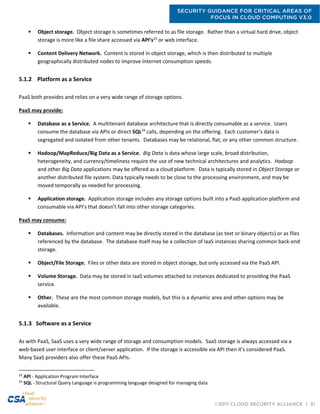 SECURITY GUIDANCE FOR CRITICAL AREAS OF
FOCUS IN CLOUD COMPUTING V3.0
©2011 CLOUD SECURITY ALLIANCE | 51
 Object storage. Object storage is sometimes referred to as file storage. Rather than a virtual hard drive, object
storage is more like a file share accessed via API’s23
or web interface.
 Content Delivery Network. Content is stored in object storage, which is then distributed to multiple
geographically distributed nodes to improve Internet consumption speeds.
5.1.2 Platform as a Service
PaaS both provides and relies on a very wide range of storage options.
PaaS may provide:
 Database as a Service. A multitenant database architecture that is directly consumable as a service. Users
consume the database via APIs or direct SQL24
calls, depending on the offering. Each customer’s data is
segregated and isolated from other tenants. Databases may be relational, flat, or any other common structure.
 Hadoop/MapReduce/Big Data as a Service. Big Data is data whose large scale, broad distribution,
heterogeneity, and currency/timeliness require the use of new technical architectures and analytics. Hadoop
and other Big Data applications may be offered as a cloud platform. Data is typically stored in Object Storage or
another distributed file system. Data typically needs to be close to the processing environment, and may be
moved temporally as needed for processing.
 Application storage. Application storage includes any storage options built into a PaaS application platform and
consumable via API’s that doesn’t fall into other storage categories.
PaaS may consume:
 Databases. Information and content may be directly stored in the database (as text or binary objects) or as files
referenced by the database. The database itself may be a collection of IaaS instances sharing common back-end
storage.
 Object/File Storage. Files or other data are stored in object storage, but only accessed via the PaaS API.
 Volume Storage. Data may be stored in IaaS volumes attached to instances dedicated to providing the PaaS
service.
 Other. These are the most common storage models, but this is a dynamic area and other options may be
available.
5.1.3 Software as a Service
As with PaaS, SaaS uses a very wide range of storage and consumption models. SaaS storage is always accessed via a
web-based user interface or client/server application. If the storage is accessible via API then it’s considered PaaS.
Many SaaS providers also offer these PaaS APIs.
23
API - Application Program Interface
24
SQL - Structural Query Language is programming language designed for managing data
 