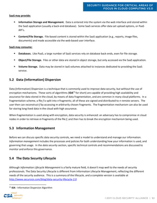 SECURITY GUIDANCE FOR CRITICAL AREAS OF
FOCUS IN CLOUD COMPUTING V3.0
©2011 CLOUD SECURITY ALLIANCE | 52
SaaS may provide:
 Information Storage and Management. Data is entered into the system via the web interface and stored within
the SaaS application (usually a back-end database). Some SaaS services offer data set upload options, or PaaS
API’s.
 Content/File Storage. File-based content is stored within the SaaS application (e.g., reports, image files,
documents) and made accessible via the web-based user interface.
SaaS may consume:
 Databases. Like PaaS, a large number of SaaS services rely on database back-ends, even for file storage.
 Object/File Storage. Files or other data are stored in object storage, but only accessed via the SaaS application.
 Volume Storage. Data may be stored in IaaS volumes attached to instances dedicated to providing the SaaS
service.
5.2 Data (Information) Dispersion
Data (Information) Dispersion is a technique that is commonly used to improve data security, but without the use of
encryption mechanisms. These sorts of algorithms (IDA25
for short) are capable of providing high availability and
assurance for data stored in the cloud, by means of data fragmentation, and are common in many cloud platforms. In a
fragmentation scheme, a ﬁle f is split into n fragments; all of these are signed and distributed to n remote servers. The
user then can reconstruct f by accessing m arbitrarily chosen fragments. The fragmentation mechanism can also be used
for storing long-lived data in the cloud with high assurance.
When fragmentation is used along with encryption, data security is enhanced: an adversary has to compromise m cloud
nodes in order to retrieve m fragments of the ﬁle f, and then has to break the encryption mechanism being used.
5.3 Information Management
Before we can discuss specific data security controls, we need a model to understand and manage our information.
Information management includes the processes and policies for both understanding how your information is used, and
governing that usage. In the data security section, specific technical controls and recommendations are discussed to
monitor and enforce this governance.
5.4 The Data Security Lifecycle
Although Information Lifecycle Management is a fairly mature field, it doesn’t map well to the needs of security
professionals. The Data Security Lifecycle is different from Information Lifecycle Management, reflecting the different
needs of the security audience. This is a summary of the lifecycle, and a complete version is available at
http://www.securosis.com/blog/data-security-lifecycle-2.0
25
IDA - Information Dispersion Algorithm
 