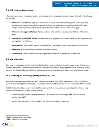 SECURITY GUIDANCE FOR CRITICAL AREAS OF
FOCUS IN CLOUD COMPUTING V3.0
©2011 CLOUD SECURITY ALLIANCE | 55
5.5 Information Governance
Information governance includes the policies and procedures for managing information usage. It includes the following
key features:
 Information Classification. High-level descriptions of important information categories. Unlike with data
classification the goal isn’t to label every piece of data in the organization, but rather to define high-level
categories like “regulated” and “trade secret” to determine which security controls may apply.
 Information Management Policies. Policies to define what activities are allowed for different information
types.
 Location and Jurisdictional Polices. Where data may be geographically located, which also has important legal
and regulatory ramifications.
 Authorizations. Define which types of employees/users are allowed to access which types of information.
 Ownership. Who is ultimately responsible for the information.
 Custodianship. Who is responsible for managing the information, at the bequest of the owner.
5.6 Data Security
Data security includes the specific controls and technologies used to enforce information governance. This has been
broken out into three sections to cover detection (and prevention) of data migrating to the cloud, protecting data in
transit to the cloud and between different providers/environments, and protecting data once it’s within the cloud.
5.6.1 Detecting and Preventing Data Migrations to the Cloud
A common challenge organizations face with the cloud is managing data. Many organizations report individuals or
business units moving often sensitive data to cloud services without the approval or even notification of IT or security.
Aside from traditional data security controls (like access controls or encryption), there are two other steps to help
manage unapproved data moving to cloud services:
1. Monitor for large internal data migrations with Database Activity Monitoring (DAM) 26
and File Activity
Monitoring (FAM)27
.
2. Monitor for data moving to the cloud with URL filters and Data Loss Prevention.
26
DAM - Database Activity Monitoring
27
FAM - File Activity Monitoring
 