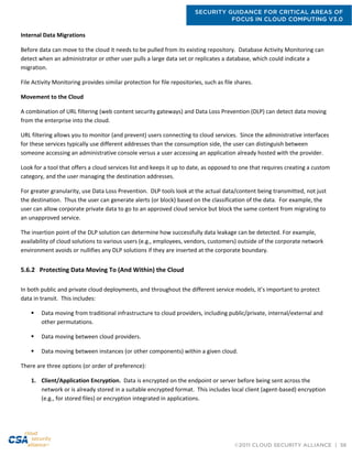 SECURITY GUIDANCE FOR CRITICAL AREAS OF
FOCUS IN CLOUD COMPUTING V3.0
©2011 CLOUD SECURITY ALLIANCE | 56
Internal Data Migrations
Before data can move to the cloud it needs to be pulled from its existing repository. Database Activity Monitoring can
detect when an administrator or other user pulls a large data set or replicates a database, which could indicate a
migration.
File Activity Monitoring provides similar protection for file repositories, such as file shares.
Movement to the Cloud
A combination of URL filtering (web content security gateways) and Data Loss Prevention (DLP) can detect data moving
from the enterprise into the cloud.
URL filtering allows you to monitor (and prevent) users connecting to cloud services. Since the administrative interfaces
for these services typically use different addresses than the consumption side, the user can distinguish between
someone accessing an administrative console versus a user accessing an application already hosted with the provider.
Look for a tool that offers a cloud services list and keeps it up to date, as opposed to one that requires creating a custom
category, and the user managing the destination addresses.
For greater granularity, use Data Loss Prevention. DLP tools look at the actual data/content being transmitted, not just
the destination. Thus the user can generate alerts (or block) based on the classification of the data. For example, the
user can allow corporate private data to go to an approved cloud service but block the same content from migrating to
an unapproved service.
The insertion point of the DLP solution can determine how successfully data leakage can be detected. For example,
availability of cloud solutions to various users (e.g., employees, vendors, customers) outside of the corporate network
environment avoids or nullifies any DLP solutions if they are inserted at the corporate boundary.
5.6.2 Protecting Data Moving To (And Within) the Cloud
In both public and private cloud deployments, and throughout the different service models, it’s important to protect
data in transit. This includes:
 Data moving from traditional infrastructure to cloud providers, including public/private, internal/external and
other permutations.
 Data moving between cloud providers.
 Data moving between instances (or other components) within a given cloud.
There are three options (or order of preference):
1. Client/Application Encryption. Data is encrypted on the endpoint or server before being sent across the
network or is already stored in a suitable encrypted format. This includes local client (agent-based) encryption
(e.g., for stored files) or encryption integrated in applications.
 