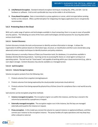 SECURITY GUIDANCE FOR CRITICAL AREAS OF
FOCUS IN CLOUD COMPUTING V3.0
©2011 CLOUD SECURITY ALLIANCE | 57
2. Link/Network Encryption. Standard network encryption techniques including SSL, VPNs, and SSH. Can be
hardware or software. End to end is preferable but may not be viable in all architectures.
3. Proxy-Based Encryption. Data is transmitted to a proxy appliance or server, which encrypts before sending
further on the network. Often a preferred option for integrating into legacy applications but is not generally
recommended.
5.6.3 Protecting Data in the Cloud
With such a wide range of options and technologies available in cloud computing, there is no way to cover all possible
security options. The following are some of the more useful technologies and best practices for securing data within
various cloud models.
5.6.3.1 Content Discovery
Content discovery includes the tools and processes to identify sensitive information in storage. It allows the
organization to define policies based on information type, structure, or classification and then scans stored data using
advanced content analysis techniques to identify locations and policy violations.
Content discovery is normally a feature of Data Loss Prevention tools; for databases, it is sometimes available in
Database Activity Monitoring products. Scanning can be via accessing file shares or a local agent running on an
operating system. The tool must be “cloud aware” and capable of working within your cloud environment (e.g., able to
scan object storage). Content discovery may also be available as a managed service.
5.6.3.2 IaaS Encryption
5.6.3.2.1 Volume Storage Encryption
Volume encryption protects from the following risks:
 Protects volumes from snapshot cloning/exposure
 Protects volumes from being explored by the cloud provider (and private cloud admins)
 Protects volumes from being exposed by physical loss of drives (more for compliance than a real-world security
issue)
IaaS volumes can be encrypted using three methods:
 Instance-managed encryption. The encryption engine runs within the instance, and the key is stored in the
volume but protected by a passphrase or keypair.
 Externally managed encryption. The encryption engine runs in the instance, but the keys are managed
externally and issued to the instance on request.
 Proxy encryption. In this model you connect the volume to a special instance or appliance/software, and then
connect your instance to the encryption instance. The proxy handles all crypto operations and may keep keys
either onboard or external.
 