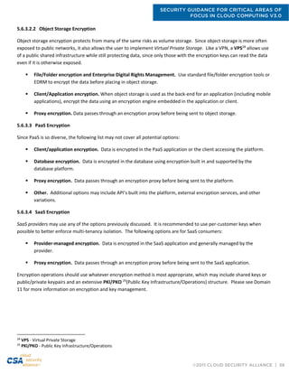 SECURITY GUIDANCE FOR CRITICAL AREAS OF
FOCUS IN CLOUD COMPUTING V3.0
©2011 CLOUD SECURITY ALLIANCE | 58
5.6.3.2.2 Object Storage Encryption
Object storage encryption protects from many of the same risks as volume storage. Since object storage is more often
exposed to public networks, it also allows the user to implement Virtual Private Storage. Like a VPN, a VPS28
allows use
of a public shared infrastructure while still protecting data, since only those with the encryption keys can read the data
even if it is otherwise exposed.
 File/Folder encryption and Enterprise Digital Rights Management. Use standard file/folder encryption tools or
EDRM to encrypt the data before placing in object storage.
 Client/Application encryption. When object storage is used as the back-end for an application (including mobile
applications), encrypt the data using an encryption engine embedded in the application or client.
 Proxy encryption. Data passes through an encryption proxy before being sent to object storage.
5.6.3.3 PaaS Encryption
Since PaaS is so diverse, the following list may not cover all potential options:
 Client/application encryption. Data is encrypted in the PaaS application or the client accessing the platform.
 Database encryption. Data is encrypted in the database using encryption built in and supported by the
database platform.
 Proxy encryption. Data passes through an encryption proxy before being sent to the platform.
 Other. Additional options may include API’s built into the platform, external encryption services, and other
variations.
5.6.3.4 SaaS Encryption
SaaS providers may use any of the options previously discussed. It is recommended to use per-customer keys when
possible to better enforce multi-tenancy isolation. The following options are for SaaS consumers:
 Provider-managed encryption. Data is encrypted in the SaaS application and generally managed by the
provider.
 Proxy encryption. Data passes through an encryption proxy before being sent to the SaaS application.
Encryption operations should use whatever encryption method is most appropriate, which may include shared keys or
public/private keypairs and an extensive PKI/PKO 29
(Public Key Infrastructure/Operations) structure. Please see Domain
11 for more information on encryption and key management.
28
VPS - Virtual Private Storage
29
PKI/PKO - Public Key Infrastructure/Operations
 