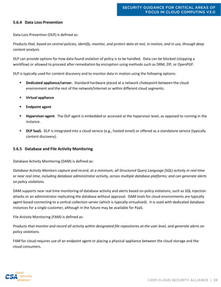 SECURITY GUIDANCE FOR CRITICAL AREAS OF
FOCUS IN CLOUD COMPUTING V3.0
©2011 CLOUD SECURITY ALLIANCE | 59
5.6.4 Data Loss Prevention
Data Loss Prevention (DLP) is defined as:
Products that, based on central policies, identify, monitor, and protect data at rest, in motion, and in use, through deep
content analysis.
DLP can provide options for how data found violation of policy is to be handled. Data can be blocked (stopping a
workflow) or allowed to proceed after remediation by encryption using methods such as DRM, ZIP, or OpenPGP.
DLP is typically used for content discovery and to monitor data in motion using the following options:
 Dedicated appliance/server. Standard hardware placed at a network chokepoint between the cloud
environment and the rest of the network/Internet or within different cloud segments.
 Virtual appliance
 Endpoint agent
 Hypervisor-agent. The DLP agent is embedded or accessed at the hypervisor level, as opposed to running in the
instance.
 DLP SaaS. DLP is integrated into a cloud service (e.g., hosted email) or offered as a standalone service (typically
content discovery).
5.6.5 Database and File Activity Monitoring
Database Activity Monitoring (DAM) is defined as:
Database Activity Monitors capture and record, at a minimum, all Structured Query Language (SQL) activity in real time
or near real time, including database administrator activity, across multiple database platforms; and can generate alerts
on policy violations.
DAM supports near real time monitoring of database activity and alerts based on policy violations, such as SQL injection
attacks or an administrator replicating the database without approval. DAM tools for cloud environments are typically
agent-based connecting to a central collection server (which is typically virtualized). It is used with dedicated database
instances for a single customer, although in the future may be available for PaaS.
File Activity Monitoring (FAM) is defined as:
Products that monitor and record all activity within designated file repositories at the user level, and generate alerts on
policy violations.
FAM for cloud requires use of an endpoint agent or placing a physical appliance between the cloud storage and the
cloud consumers.
 