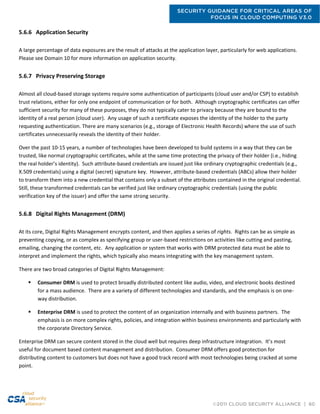 SECURITY GUIDANCE FOR CRITICAL AREAS OF
FOCUS IN CLOUD COMPUTING V3.0
©2011 CLOUD SECURITY ALLIANCE | 60
5.6.6 Application Security
A large percentage of data exposures are the result of attacks at the application layer, particularly for web applications.
Please see Domain 10 for more information on application security.
5.6.7 Privacy Preserving Storage
Almost all cloud-based storage systems require some authentication of participants (cloud user and/or CSP) to establish
trust relations, either for only one endpoint of communication or for both. Although cryptographic certificates can offer
sufficient security for many of these purposes, they do not typically cater to privacy because they are bound to the
identity of a real person (cloud user). Any usage of such a certificate exposes the identity of the holder to the party
requesting authentication. There are many scenarios (e.g., storage of Electronic Health Records) where the use of such
certificates unnecessarily reveals the identity of their holder.
Over the past 10-15 years, a number of technologies have been developed to build systems in a way that they can be
trusted, like normal cryptographic certificates, while at the same time protecting the privacy of their holder (i.e., hiding
the real holder’s identity). Such attribute-based credentials are issued just like ordinary cryptographic credentials (e.g.,
X.509 credentials) using a digital (secret) signature key. However, attribute-based credentials (ABCs) allow their holder
to transform them into a new credential that contains only a subset of the attributes contained in the original credential.
Still, these transformed credentials can be verified just like ordinary cryptographic credentials (using the public
verification key of the issuer) and offer the same strong security.
5.6.8 Digital Rights Management (DRM)
At its core, Digital Rights Management encrypts content, and then applies a series of rights. Rights can be as simple as
preventing copying, or as complex as specifying group or user-based restrictions on activities like cutting and pasting,
emailing, changing the content, etc. Any application or system that works with DRM protected data must be able to
interpret and implement the rights, which typically also means integrating with the key management system.
There are two broad categories of Digital Rights Management:
 Consumer DRM is used to protect broadly distributed content like audio, video, and electronic books destined
for a mass audience. There are a variety of different technologies and standards, and the emphasis is on one-
way distribution.
 Enterprise DRM is used to protect the content of an organization internally and with business partners. The
emphasis is on more complex rights, policies, and integration within business environments and particularly with
the corporate Directory Service.
Enterprise DRM can secure content stored in the cloud well but requires deep infrastructure integration. It’s most
useful for document based content management and distribution. Consumer DRM offers good protection for
distributing content to customers but does not have a good track record with most technologies being cracked at some
point.
 