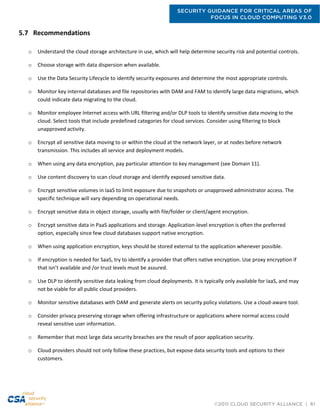 SECURITY GUIDANCE FOR CRITICAL AREAS OF
FOCUS IN CLOUD COMPUTING V3.0
©2011 CLOUD SECURITY ALLIANCE | 61
5.7 Recommendations
o Understand the cloud storage architecture in use, which will help determine security risk and potential controls.
o Choose storage with data dispersion when available.
o Use the Data Security Lifecycle to identify security exposures and determine the most appropriate controls.
o Monitor key internal databases and file repositories with DAM and FAM to identify large data migrations, which
could indicate data migrating to the cloud.
o Monitor employee Internet access with URL filtering and/or DLP tools to identify sensitive data moving to the
cloud. Select tools that include predefined categories for cloud services. Consider using filtering to block
unapproved activity.
o Encrypt all sensitive data moving to or within the cloud at the network layer, or at nodes before network
transmission. This includes all service and deployment models.
o When using any data encryption, pay particular attention to key management (see Domain 11).
o Use content discovery to scan cloud storage and identify exposed sensitive data.
o Encrypt sensitive volumes in IaaS to limit exposure due to snapshots or unapproved administrator access. The
specific technique will vary depending on operational needs.
o Encrypt sensitive data in object storage, usually with file/folder or client/agent encryption.
o Encrypt sensitive data in PaaS applications and storage. Application-level encryption is often the preferred
option, especially since few cloud databases support native encryption.
o When using application encryption, keys should be stored external to the application whenever possible.
o If encryption is needed for SaaS, try to identify a provider that offers native encryption. Use proxy encryption if
that isn’t available and /or trust levels must be assured.
o Use DLP to identify sensitive data leaking from cloud deployments. It is typically only available for IaaS, and may
not be viable for all public cloud providers.
o Monitor sensitive databases with DAM and generate alerts on security policy violations. Use a cloud-aware tool.
o Consider privacy preserving storage when offering infrastructure or applications where normal access could
reveal sensitive user information.
o Remember that most large data security breaches are the result of poor application security.
o Cloud providers should not only follow these practices, but expose data security tools and options to their
customers.
 