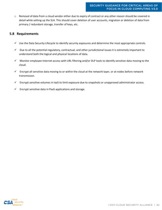 SECURITY GUIDANCE FOR CRITICAL AREAS OF
FOCUS IN CLOUD COMPUTING V3.0
©2011 CLOUD SECURITY ALLIANCE | 62
o Removal of data from a cloud vendor either due to expiry of contract or any other reason should be covered in
detail while setting up the SLA. This should cover deletion of user accounts, migration or deletion of data from
primary / redundant storage, transfer of keys, etc.
5.8 Requirements
 Use the Data Security Lifecycle to identify security exposures and determine the most appropriate controls.
 Due to all the potential regulatory, contractual, and other jurisdictional issues it is extremely important to
understand both the logical and physical locations of data.
 Monitor employee Internet access with URL filtering and/or DLP tools to identify sensitive data moving to the
cloud.
 Encrypt all sensitive data moving to or within the cloud at the network layer, or at nodes before network
transmission.
 Encrypt sensitive volumes in IaaS to limit exposure due to snapshots or unapproved administrator access.
 Encrypt sensitive data in PaaS applications and storage.
 