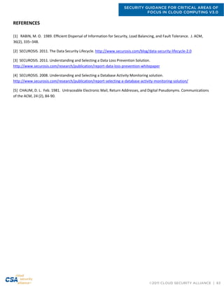 SECURITY GUIDANCE FOR CRITICAL AREAS OF
FOCUS IN CLOUD COMPUTING V3.0
©2011 CLOUD SECURITY ALLIANCE | 63
REFERENCES
[1] RABIN, M. O. 1989. Efﬁcient Dispersal of Information for Security, Load Balancing, and Fault Tolerance. J. ACM,
36(2), 335–348.
[2] SECUROSIS. 2011. The Data Security Lifecycle. http://www.securosis.com/blog/data-security-lifecycle-2.0
[3] SECUROSIS. 2011. Understanding and Selecting a Data Loss Prevention Solution.
http://www.securosis.com/research/publication/report-data-loss-prevention-whitepaper
[4] SECUROSIS. 2008. Understanding and Selecting a Database Activity Monitoring solution.
http://www.securosis.com/research/publication/report-selecting-a-database-activity-monitoring-solution/
[5] CHAUM, D. L. Feb. 1981. Untraceable Electronic Mail, Return Addresses, and Digital Pseudonyms. Communications
of the ACM, 24 (2), 84-90.
 