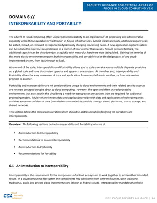 SECURITY GUIDANCE FOR CRITICAL AREAS OF
FOCUS IN CLOUD COMPUTING V3.0
©2011 CLOUD SECURITY ALLIANCE | 64
DOMAIN 6 //
INTEROPERABILITY AND PORTABILITY
The advent of cloud computing offers unprecedented scalability to an organization’s IT processing and administrative
capability unlike those available in “traditional” in-house infrastructures. Almost instantaneously, additional capacity can
be added, moved, or removed in response to dynamically changing processing needs. A new application support system
can be initiated to meet increased demand in a matter of hours rather than weeks. Should demand fall back, the
additional capacity can be shut down just as quickly with no surplus hardware now sitting idled. Gaining the benefits of
this more elastic environment requires both interoperability and portability to be the design goals of any cloud-
implemented system, from IaaS through to SaaS.
At one end of the scale, Interoperability and Portability allows you to scale a service across multiple disparate providers
on a global scale and have that system operate and appear as one system. At the other end, Interoperability and
Portability allows the easy movement of data and applications from one platform to another, or from one service
provider to another.
Portability and interoperability are not considerations unique to cloud environments and their related security aspects
are not new concepts brought about by cloud computing. However, the open and often shared processing
environments that exist within the cloud bring a need for even greater precautions than are required for traditional
processing models. Multi-tenancy means data and applications reside with data and applications of other companies
and that access to confidential data (intended or unintended) is possible through shared platforms, shared storage, and
shared networks.
This section defines the critical consideration which should be addressed when designing for portability and
interoperability.
Overview. The following sections define Interoperability and Portability in terms of:
 An introduction to Interoperability
 Recommendations to ensure Interoperability
 An introduction to Portability
 Recommendations for Portability
6.1 An Introduction to Interoperability
Interoperability is the requirement for the components of a cloud eco-system to work together to achieve their intended
result. In a cloud computing eco-system the components may well come from different sources, both cloud and
traditional, public and private cloud implementations (known as hybrid-cloud). Interoperability mandates that those
 