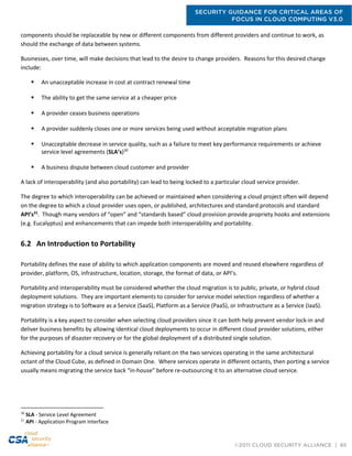 SECURITY GUIDANCE FOR CRITICAL AREAS OF
FOCUS IN CLOUD COMPUTING V3.0
©2011 CLOUD SECURITY ALLIANCE | 65
components should be replaceable by new or different components from different providers and continue to work, as
should the exchange of data between systems.
Businesses, over time, will make decisions that lead to the desire to change providers. Reasons for this desired change
include:
 An unacceptable increase in cost at contract renewal time
 The ability to get the same service at a cheaper price
 A provider ceases business operations
 A provider suddenly closes one or more services being used without acceptable migration plans
 Unacceptable decrease in service quality, such as a failure to meet key performance requirements or achieve
service level agreements (SLA’s)30
 A business dispute between cloud customer and provider
A lack of interoperability (and also portability) can lead to being locked to a particular cloud service provider.
The degree to which interoperability can be achieved or maintained when considering a cloud project often will depend
on the degree to which a cloud provider uses open, or published, architectures and standard protocols and standard
API’s31
. Though many vendors of “open” and “standards based” cloud provision provide propriety hooks and extensions
(e.g. Eucalyptus) and enhancements that can impede both interoperability and portability.
6.2 An Introduction to Portability
Portability defines the ease of ability to which application components are moved and reused elsewhere regardless of
provider, platform, OS, infrastructure, location, storage, the format of data, or API’s.
Portability and interoperability must be considered whether the cloud migration is to public, private, or hybrid cloud
deployment solutions. They are important elements to consider for service model selection regardless of whether a
migration strategy is to Software as a Service (SaaS), Platform as a Service (PaaS), or Infrastructure as a Service (IaaS).
Portability is a key aspect to consider when selecting cloud providers since it can both help prevent vendor lock-in and
deliver business benefits by allowing identical cloud deployments to occur in different cloud provider solutions, either
for the purposes of disaster recovery or for the global deployment of a distributed single solution.
Achieving portability for a cloud service is generally reliant on the two services operating in the same architectural
octant of the Cloud Cube, as defined in Domain One. Where services operate in different octants, then porting a service
usually means migrating the service back “in-house” before re-outsourcing it to an alternative cloud service.
30
SLA - Service Level Agreement
31
API - Application Program Interface
 