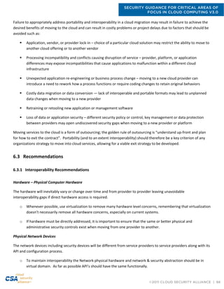 SECURITY GUIDANCE FOR CRITICAL AREAS OF
FOCUS IN CLOUD COMPUTING V3.0
©2011 CLOUD SECURITY ALLIANCE | 66
Failure to appropriately address portability and interoperability in a cloud migration may result in failure to achieve the
desired benefits of moving to the cloud and can result in costly problems or project delays due to factors that should be
avoided such as:
 Application, vendor, or provider lock-in – choice of a particular cloud solution may restrict the ability to move to
another cloud offering or to another vendor
 Processing incompatibility and conflicts causing disruption of service – provider, platform, or application
differences may expose incompatibilities that cause applications to malfunction within a different cloud
infrastructure
 Unexpected application re-engineering or business process change – moving to a new cloud provider can
introduce a need to rework how a process functions or require coding changes to retain original behaviors
 Costly data migration or data conversion — lack of interoperable and portable formats may lead to unplanned
data changes when moving to a new provider
 Retraining or retooling new application or management software
 Loss of data or application security – different security policy or control, key management or data protection
between providers may open undiscovered security gaps when moving to a new provider or platform
Moving services to the cloud is a form of outsourcing; the golden rule of outsourcing is “understand up-front and plan
for how to exit the contract”. Portability (and to an extent interoperability) should therefore be a key criterion of any
organizations strategy to move into cloud services, allowing for a viable exit strategy to be developed.
6.3 Recommendations
6.3.1 Interoperability Recommendations
Hardware – Physical Computer Hardware
The hardware will inevitably vary or change over time and from provider to provider leaving unavoidable
interoperability gaps if direct hardware access is required.
o Whenever possible, use virtualization to remove many hardware level concerns, remembering that virtualization
doesn’t necessarily remove all hardware concerns, especially on current systems.
o If hardware must be directly addressed, it is important to ensure that the same or better physical and
administrative security controls exist when moving from one provider to another.
Physical Network Devices
The network devices including security devices will be different from service providers to service providers along with its
API and configuration process.
o To maintain interoperability the Network physical hardware and network & security abstraction should be in
virtual domain. As far as possible API’s should have the same functionally.
 