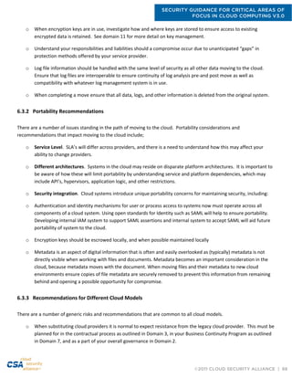 SECURITY GUIDANCE FOR CRITICAL AREAS OF
FOCUS IN CLOUD COMPUTING V3.0
©2011 CLOUD SECURITY ALLIANCE | 68
o When encryption keys are in use, investigate how and where keys are stored to ensure access to existing
encrypted data is retained. See domain 11 for more detail on key management.
o Understand your responsibilities and liabilities should a compromise occur due to unanticipated “gaps” in
protection methods offered by your service provider.
o Log file information should be handled with the same level of security as all other data moving to the cloud.
Ensure that log files are interoperable to ensure continuity of log analysis pre-and post move as well as
compatibility with whatever log management system is in use.
o When completing a move ensure that all data, logs, and other information is deleted from the original system.
6.3.2 Portability Recommendations
There are a number of issues standing in the path of moving to the cloud. Portability considerations and
recommendations that impact moving to the cloud include;
o Service Level. SLA’s will differ across providers, and there is a need to understand how this may affect your
ability to change providers.
o Different architectures. Systems in the cloud may reside on disparate platform architectures. It is important to
be aware of how these will limit portability by understanding service and platform dependencies, which may
include API’s, hypervisors, application logic, and other restrictions.
o Security integration. Cloud systems introduce unique portability concerns for maintaining security, including:
o Authentication and identity mechanisms for user or process access to systems now must operate across all
components of a cloud system. Using open standards for Identity such as SAML will help to ensure portability.
Developing internal IAM system to support SAML assertions and internal system to accept SAML will aid future
portability of system to the cloud.
o Encryption keys should be escrowed locally, and when possible maintained locally
o Metadata is an aspect of digital information that is often and easily overlooked as (typically) metadata is not
directly visible when working with files and documents. Metadata becomes an important consideration in the
cloud, because metadata moves with the document. When moving files and their metadata to new cloud
environments ensure copies of file metadata are securely removed to prevent this information from remaining
behind and opening a possible opportunity for compromise.
6.3.3 Recommendations for Different Cloud Models
There are a number of generic risks and recommendations that are common to all cloud models.
o When substituting cloud providers it is normal to expect resistance from the legacy cloud provider. This must be
planned for in the contractual process as outlined in Domain 3, in your Business Continuity Program as outlined
in Domain 7, and as a part of your overall governance in Domain 2.
 