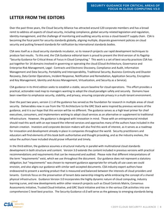 SECURITY GUIDANCE FOR CRITICAL AREAS OF
FOCUS IN CLOUD COMPUTING V3.0
©2011 CLOUD SECURITY ALLIANCE | 6
LETTER FROM THE EDITORS
Over the past three years, the Cloud Security Alliance has attracted around 120 corporate members and has a broad
remit to address all aspects of cloud security, including compliance, global security-related legislation and regulation,
identity management, and the challenge of monitoring and auditing security across a cloud-based IT supply chain. CSA is
becoming the focal point for security standards globally, aligning multiple, disparate government policies on cloud
security and putting forward standards for ratification by international standards bodies.
CSA sees itself as a cloud security standards incubator, so its research projects use rapid development techniques to
produce fast results. To this end, the CSA Guidance editorial team is proud to present the third version of its flagship
“Security Guidance for Critical Areas of Focus in Cloud Computing.” This work is a set of best security practices CSA has
put together for 14 domains involved in governing or operating the cloud (Cloud Architecture, Governance and
Enterprise Risk Management, Legal: Contracts and Electronic Discovery, Compliance and Audit, Information
Management and Data Security, Portability and Interoperability, Traditional Security, Business Continuity and Disaster
Recovery, Data Center Operations, Incident Response, Notification and Remediation, Application Security, Encryption
and Key Management, Identity and Access Management, Virtualization, and Security as a Service).
CSA guidance in its third edition seeks to establish a stable, secure baseline for cloud operations. This effort provides a
practical, actionable road map to managers wanting to adopt the cloud paradigm safely and securely. Domains have
been rewritten to emphasize security, stability, and privacy, ensuring corporate privacy in a multi-tenant environment.
Over the past two years, version 2.1 of the guidance has served as the foundation for research in multiple areas of cloud
security. Deliverables now in use from the TCI Architecture to the GRC Stack were inspired by previous versions of the
guidance, and it is our hope that this version will be no different. The guidance serves as a high level primer for chief
executives, consumers, and implementers wishing to adopt cloud services as an alternative or supplement to traditional
infrastructure. However, the guidance is designed with innovation in mind. Those with an entrepreneurial mindset
should read this work with an eye toward the inferred services and approaches many of the authors have included in the
domain creation. Investors and corporate decision makers will also find this work of interest, as it serves as a roadmap
for innovation and development already in place in companies throughout the world. Security practitioners and
educators will find elements of this book both authoritative and thought provoking, and as the industry evolves, the
value the authors have included should prove influential and timely.
In the third edition, the guidance assumes a structural maturity in parallel with multinational cloud standards
development in both structure and content. Version 3.0 extends the content included in previous versions with practical
recommendations and requirements that can be measured and audited. Please note that different interpretations of
the term "requirements" exist, which we use throughout the document. Our guidance does not represent a statutory
obligation, but "requirements" was chosen to represent guidance appropriate for virtually all use cases we could
envision, and also aligns our guidance with similar well-accepted documents. CSA industry expert authors have
endeavored to present a working product that is measured and balanced between the interests of cloud providers and
tenants. Controls focus on the preservation of tenant data ownership integrity while embracing the concept of a shared
physical infrastructure. Guidance Version 3.0 incorporates the highly dynamic nature of cloud computing, industry
learning curve, and new developments within other research projects such as Cloud Controls Matrix, Consensus
Assessments Initiative, Trusted Cloud Initiative, and GRC Stack Initiative and ties in the various CSA activities into one
comprehensive C-level best practice. The Security Guidance v3.0 will serve as the gateway to emerging standards being
 
