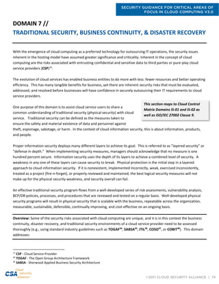 SECURITY GUIDANCE FOR CRITICAL AREAS OF
FOCUS IN CLOUD COMPUTING V3.0
©2011 CLOUD SECURITY ALLIANCE | 74
DOMAIN 7 //
TRADITIONAL SECURITY, BUSINESS CONTINUITY, & DISASTER RECOVERY
With the emergence of cloud computing as a preferred technology for outsourcing IT operations, the security issues
inherent in the hosting model have assumed greater significance and criticality. Inherent in the concept of cloud
computing are the risks associated with entrusting confidential and sensitive data to third parties or pure-play cloud
service providers (CSP)33
.
The evolution of cloud services has enabled business entities to do more with less: fewer resources and better operating
efficiency. This has many tangible benefits for business, yet there are inherent security risks that must be evaluated,
addressed, and resolved before businesses will have confidence in securely outsourcing their IT requirements to cloud
service providers.
One purpose of this domain is to assist cloud service users to share a
common understanding of traditional security (physical security) with cloud
service. Traditional security can be defined as the measures taken to
ensure the safety and material existence of data and personnel against
theft, espionage, sabotage, or harm. In the context of cloud information security, this is about information, products,
and people.
Proper information security deploys many different layers to achieve its goal. This is referred to as "layered security” or
“defense in depth.” When implementing security measures, managers should acknowledge that no measure is one
hundred percent secure. Information security uses the depth of its layers to achieve a combined level of security. A
weakness in any one of these layers can cause security to break. Physical protection is the initial step in a layered
approach to cloud information security. If it is nonexistent, implemented incorrectly, weak, exercised inconsistently,
treated as a project (fire-n-forget), or properly reviewed and maintained, the best logical security measures will not
make up for the physical security weakness, and security overall can fail.
An effective traditional security program flows from a well-developed series of risk assessments, vulnerability analysis,
BCP/DR policies, processes, and procedures that are reviewed and tested on a regular basis. Well-developed physical
security programs will result in physical security that is scalable with the business, repeatable across the organization,
measurable, sustainable, defensible, continually improving, and cost-effective on an ongoing basis.
Overview: Some of the security risks associated with cloud computing are unique, and it is in this context the business
continuity, disaster recovery, and traditional security environments of a cloud service provider need to be assessed
thoroughly (e.g., using standard industry guidelines such as TOGAF34
, SABSA35
, ITIL36
, COSO37
, or COBIT38
). This domain
addresses:
33
CSP - Cloud Service Provider
34
TOGAF - The Open Group Architecture Framework
35
SABSA - Sherwood Applied Business Security Architecture
This section maps to Cloud Control
Matrix Domains IS-01 and IS-02 as
well as ISO/IEC 27002 Clause 9.
 