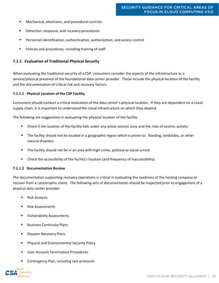 SECURITY GUIDANCE FOR CRITICAL AREAS OF
FOCUS IN CLOUD COMPUTING V3.0
©2011 CLOUD SECURITY ALLIANCE | 76
 Mechanical, electronic, and procedural controls
 Detection, response, and recovery procedures
 Personnel identification, authentication, authorization, and access control
 Policies and procedures, including training of staff
7.1.1 Evaluation of Traditional Physical Security
When evaluating the traditional security of a CSP, consumers consider the aspects of the infrastructure as a
service/physical presence of the foundational data center provider. These include the physical location of the facility
and the documentation of critical risk and recovery factors.
7.1.1.1 Physical Location of the CSP Facility
Consumers should conduct a critical evaluation of the data center’s physical location. If they are dependent on a cloud
supply chain, it is important to understand the cloud infrastructure on which they depend.
The following are suggestions in evaluating the physical location of the facility:
 Check if the location of the facility falls under any active seismic zone and the risks of seismic activity
 The facility should not be located in a geographic region which is prone to: flooding, landslides, or other
natural disasters
 The facility should not be in an area with high crime, political or social unrest
 Check the accessibility of the facility’s location (and frequency of inaccessibility)
7.1.1.2 Documentation Review
The documentation supporting recovery operations is critical in evaluating the readiness of the hosting company to
recover from a catastrophic event. The following sets of documentation should be inspected prior to engagement of a
physical data center provider:
 Risk Analysis
 Risk Assessments
 Vulnerability Assessments
 Business Continuity Plans
 Disaster Recovery Plans
 Physical and Environmental Security Policy
 User Account Termination Procedures
 Contingency Plan, including test protocols
 