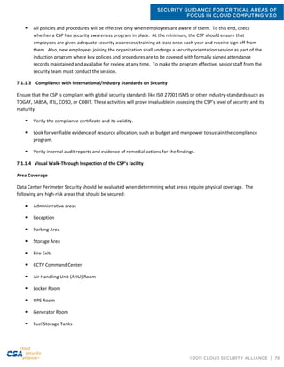 SECURITY GUIDANCE FOR CRITICAL AREAS OF
FOCUS IN CLOUD COMPUTING V3.0
©2011 CLOUD SECURITY ALLIANCE | 78
 All policies and procedures will be effective only when employees are aware of them. To this end, check
whether a CSP has security awareness program in place. At the minimum, the CSP should ensure that
employees are given adequate security awareness training at least once each year and receive sign off from
them. Also, new employees joining the organization shall undergo a security orientation session as part of the
induction program where key policies and procedures are to be covered with formally signed attendance
records maintained and available for review at any time. To make the program effective, senior staff from the
security team must conduct the session.
7.1.1.3 Compliance with International/Industry Standards on Security
Ensure that the CSP is compliant with global security standards like ISO 27001 ISMS or other industry-standards such as
TOGAF, SABSA, ITIL, COSO, or COBIT. These activities will prove invaluable in assessing the CSP’s level of security and its
maturity.
 Verify the compliance certificate and its validity.
 Look for verifiable evidence of resource allocation, such as budget and manpower to sustain the compliance
program.
 Verify internal audit reports and evidence of remedial actions for the findings.
7.1.1.4 Visual Walk-Through Inspection of the CSP’s facility
Area Coverage
Data Center Perimeter Security should be evaluated when determining what areas require physical coverage. The
following are high-risk areas that should be secured:
 Administrative areas
 Reception
 Parking Area
 Storage Area
 Fire Exits
 CCTV Command Center
 Air Handling Unit (AHU) Room
 Locker Room
 UPS Room
 Generator Room
 Fuel Storage Tanks
 