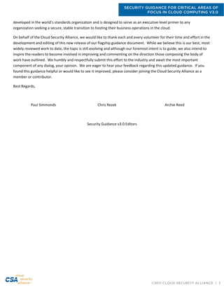 SECURITY GUIDANCE FOR CRITICAL AREAS OF
FOCUS IN CLOUD COMPUTING V3.0
©2011 CLOUD SECURITY ALLIANCE | 7
developed in the world’s standards organization and is designed to serve as an executive-level primer to any
organization seeking a secure, stable transition to hosting their business operations in the cloud.
On behalf of the Cloud Security Alliance, we would like to thank each and every volunteer for their time and effort in the
development and editing of this new release of our flagship guidance document. While we believe this is our best, most
widely reviewed work to date, the topic is still evolving and although our foremost intent is to guide, we also intend to
inspire the readers to become involved in improving and commenting on the direction those composing the body of
work have outlined. We humbly and respectfully submit this effort to the industry and await the most important
component of any dialog, your opinion. We are eager to hear your feedback regarding this updated guidance. If you
found this guidance helpful or would like to see it improved, please consider joining the Cloud Security Alliance as a
member or contributor.
Best Regards,
Paul Simmonds Chris Rezek Archie Reed
Security Guidance v3.0 Editors
 