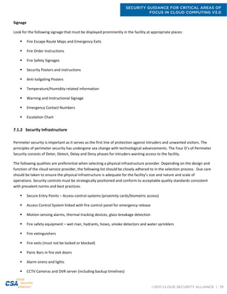 SECURITY GUIDANCE FOR CRITICAL AREAS OF
FOCUS IN CLOUD COMPUTING V3.0
©2011 CLOUD SECURITY ALLIANCE | 79
Signage
Look for the following signage that must be displayed prominently in the facility at appropriate places:
 Fire Escape Route Maps and Emergency Exits
 Fire Order Instructions
 Fire Safety Signages
 Security Posters and instructions
 Anti-tailgating Posters
 Temperature/Humidity-related information
 Warning and Instructional Signage
 Emergency Contact Numbers
 Escalation Chart
7.1.2 Security Infrastructure
Perimeter security is important as it serves as the first line of protection against intruders and unwanted visitors. The
principles of perimeter security has undergone sea change with technological advancements. The Four D’s of Perimeter
Security consists of Deter, Detect, Delay and Deny phases for intruders wanting access to the facility.
The following qualities are preferential when selecting a physical infrastructure provider. Depending on the design and
function of the cloud service provider, the following list should be closely adhered to in the selection process. Due care
should be taken to ensure the physical infrastructure is adequate for the facility’s size and nature and scale of
operations. Security controls must be strategically positioned and conform to acceptable quality standards consistent
with prevalent norms and best practices.
 Secure Entry Points – Access control systems (proximity cards/biometric access)
 Access Control System linked with fire control panel for emergency release
 Motion-sensing alarms, thermal tracking devices, glass-breakage detection
 Fire safety equipment – wet riser, hydrants, hoses, smoke detectors and water sprinklers
 Fire extinguishers
 Fire exits (must not be locked or blocked)
 Panic Bars in fire exit doors
 Alarm sirens and lights
 CCTV Cameras and DVR server (including backup timelines)
 