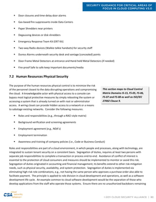 SECURITY GUIDANCE FOR CRITICAL AREAS OF
FOCUS IN CLOUD COMPUTING V3.0
©2011 CLOUD SECURITY ALLIANCE | 80
 Door closures and time-delay door alarms
 Gas-based fire suppressants inside Data Centers
 Paper Shredders near printers
 Degaussing devices or disk shredders
 Emergency Response Team Kit (ERT Kit)
 Two-way Radio devices (Walkie-talkie handsets) for security staff
 Duress Alarms underneath security desk and vantage (concealed) points
 Door Frame Metal Detectors at entrance and Hand-held Metal Detectors (if needed)
 Fire-proof Safe to safe keep important documents/media
7.2 Human Resources Physical Security
The purpose of the human resources physical control is to minimize the risk
of the personnel closest to the data disrupting operations and compromising
the cloud. A knowledgeable actor with physical access to a console can
bypass most logical protective measures by simply rebooting the system or
accessing a system that is already turned on with root or administrator
access. A wiring closet can provide hidden access to a network or a means
to sabotage existing networks. Consider the following measures:
 Roles and responsibilities (e.g., through a RACI-style matrix)
 Background verification and screening agreements
 Employment agreement (e.g., NDA’s)
 Employment termination
 Awareness and training of company policies (i.e., Code or Business Conduct)
Roles and responsibilities are part of a cloud environment, in which people and processes, along with technology, are
integrated to sustain tenant security on a consistent basis. Segregation of duties, requires at least two persons with
separate job responsibilities to complete a transaction or process end-to-end. Avoidance of conflict of interest is
essential to the protection of cloud consumers and measures should be implemented to monitor or avoid this risk.
Segregation of duties originated in accounting and financial management; its benefits extend to other risk mitigation
needs, such as physical security, availability, and system protection. Segregation of duties is implemented via
eliminating high-risk role combinations, e.g., not having the same person who approves a purchase order also able to
facilitate payment. The principle is applied to role division in cloud development and operations, as well as a software
development life cycle. An example common to cloud software development would be the separation of those who
develop applications from the staff who operate those systems. Ensure there are no unauthorized backdoors remaining
This section maps to Cloud Control
Matrix Domains IS-15, FS-05, FS-06,
FS-07 and FS-08 as well as ISO/IEC
27002 Clause 9.
 