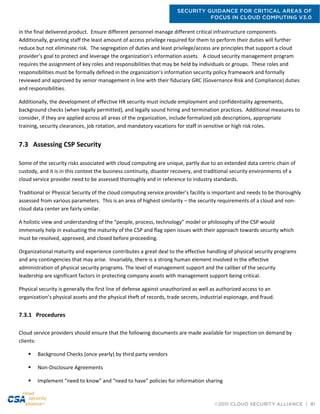 SECURITY GUIDANCE FOR CRITICAL AREAS OF
FOCUS IN CLOUD COMPUTING V3.0
©2011 CLOUD SECURITY ALLIANCE | 81
in the final delivered product. Ensure different personnel manage different critical infrastructure components.
Additionally, granting staff the least amount of access privilege required for them to perform their duties will further
reduce but not eliminate risk. The segregation of duties and least privilege/access are principles that support a cloud
provider’s goal to protect and leverage the organization's information assets. A cloud security management program
requires the assignment of key roles and responsibilities that may be held by individuals or groups. These roles and
responsibilities must be formally defined in the organization’s information security policy framework and formally
reviewed and approved by senior management in line with their fiduciary GRC (Governance Risk and Compliance) duties
and responsibilities.
Additionally, the development of effective HR security must include employment and confidentiality agreements,
background checks (when legally permitted), and legally sound hiring and termination practices. Additional measures to
consider, if they are applied across all areas of the organization, include formalized job descriptions, appropriate
training, security clearances, job rotation, and mandatory vacations for staff in sensitive or high risk roles.
7.3 Assessing CSP Security
Some of the security risks associated with cloud computing are unique, partly due to an extended data centric chain of
custody, and it is in this context the business continuity, disaster recovery, and traditional security environments of a
cloud service provider need to be assessed thoroughly and in reference to industry standards.
Traditional or Physical Security of the cloud computing service provider’s facility is important and needs to be thoroughly
assessed from various parameters. This is an area of highest similarity – the security requirements of a cloud and non-
cloud data center are fairly similar.
A holistic view and understanding of the “people, process, technology” model or philosophy of the CSP would
immensely help in evaluating the maturity of the CSP and flag open issues with their approach towards security which
must be resolved, approved, and closed before proceeding.
Organizational maturity and experience contributes a great deal to the effective handling of physical security programs
and any contingencies that may arise. Invariably, there is a strong human element involved in the effective
administration of physical security programs. The level of management support and the caliber of the security
leadership are significant factors in protecting company assets with management support being critical.
Physical security is generally the first line of defense against unauthorized as well as authorized access to an
organization’s physical assets and the physical theft of records, trade secrets, industrial espionage, and fraud.
7.3.1 Procedures
Cloud service providers should ensure that the following documents are made available for inspection on demand by
clients:
 Background Checks (once yearly) by third party vendors
 Non-Disclosure Agreements
 Implement “need to know” and “need to have” policies for information sharing
 