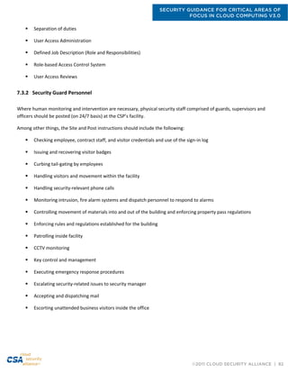 SECURITY GUIDANCE FOR CRITICAL AREAS OF
FOCUS IN CLOUD COMPUTING V3.0
©2011 CLOUD SECURITY ALLIANCE | 82
 Separation of duties
 User Access Administration
 Defined Job Description (Role and Responsibilities)
 Role-based Access Control System
 User Access Reviews
7.3.2 Security Guard Personnel
Where human monitoring and intervention are necessary, physical security staff comprised of guards, supervisors and
officers should be posted (on 24/7 basis) at the CSP’s facility.
Among other things, the Site and Post instructions should include the following:
 Checking employee, contract staff, and visitor credentials and use of the sign-in log
 Issuing and recovering visitor badges
 Curbing tail-gating by employees
 Handling visitors and movement within the facility
 Handling security-relevant phone calls
 Monitoring intrusion, fire alarm systems and dispatch personnel to respond to alarms
 Controlling movement of materials into and out of the building and enforcing property pass regulations
 Enforcing rules and regulations established for the building
 Patrolling inside facility
 CCTV monitoring
 Key control and management
 Executing emergency response procedures
 Escalating security-related issues to security manager
 Accepting and dispatching mail
 Escorting unattended business visitors inside the office
 