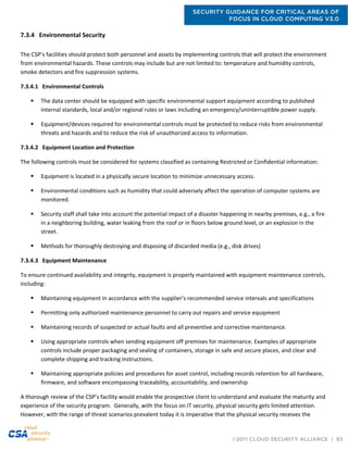 SECURITY GUIDANCE FOR CRITICAL AREAS OF
FOCUS IN CLOUD COMPUTING V3.0
©2011 CLOUD SECURITY ALLIANCE | 83
7.3.4 Environmental Security
The CSP’s facilities should protect both personnel and assets by implementing controls that will protect the environment
from environmental hazards. These controls may include but are not limited to: temperature and humidity controls,
smoke detectors and fire suppression systems.
7.3.4.1 Environmental Controls
 The data center should be equipped with specific environmental support equipment according to published
internal standards, local and/or regional rules or laws including an emergency/uninterruptible power supply.
 Equipment/devices required for environmental controls must be protected to reduce risks from environmental
threats and hazards and to reduce the risk of unauthorized access to information.
7.3.4.2 Equipment Location and Protection
The following controls must be considered for systems classified as containing Restricted or Confidential information:
 Equipment is located in a physically secure location to minimize unnecessary access.
 Environmental conditions such as humidity that could adversely affect the operation of computer systems are
monitored.
 Security staff shall take into account the potential impact of a disaster happening in nearby premises, e.g., a fire
in a neighboring building, water leaking from the roof or in floors below ground level, or an explosion in the
street.
 Methods for thoroughly destroying and disposing of discarded media (e.g., disk drives)
7.3.4.3 Equipment Maintenance
To ensure continued availability and integrity, equipment is properly maintained with equipment maintenance controls,
including:
 Maintaining equipment in accordance with the supplier’s recommended service intervals and specifications
 Permitting only authorized maintenance personnel to carry out repairs and service equipment
 Maintaining records of suspected or actual faults and all preventive and corrective maintenance.
 Using appropriate controls when sending equipment off premises for maintenance. Examples of appropriate
controls include proper packaging and sealing of containers, storage in safe and secure places, and clear and
complete shipping and tracking instructions.
 Maintaining appropriate policies and procedures for asset control, including records retention for all hardware,
firmware, and software encompassing traceability, accountability, and ownership
A thorough review of the CSP’s facility would enable the prospective client to understand and evaluate the maturity and
experience of the security program. Generally, with the focus on IT security, physical security gets limited attention.
However, with the range of threat scenarios prevalent today it is imperative that the physical security receives the
 