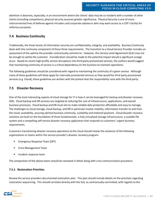 SECURITY GUIDANCE FOR CRITICAL AREAS OF
FOCUS IN CLOUD COMPUTING V3.0
©2011 CLOUD SECURITY ALLIANCE | 84
attention it deserves, especially, in an environment where the clients’ data may be co-resident with a number of other
clients (including competitors), physical security assumes greater significance. Physical Security is one of many
interconnected lines of defense against intruders and corporate saboteurs who may want access to a CSP’s facility for
nefarious purposes.
7.4 Business Continuity
Traditionally, the three tenets of information security are confidentiality, integrity, and availability. Business Continuity
deals with the continuity component of those three requirements. The transition to a Cloud Service Provider includes an
assessment of the uptime the provider contractually commits to. However, this Service Level Agreement (SLA) may not
be enough to satisfy the customer. Consideration should be made to the potential impact should a significant outage
occur. Based on recent high profile service disruptions into third party provisioned services, the authors would suggest
that maintaining continuity of service is a critical dependency on the business to maintain operations.
The following guidelines should be considered with regard to maintaining the continuity of a given service. Although
many of these guidelines will likely apply for internally provisioned services as they would for third party provisioned
services (e.g. Cloud), these guidelines are written with the pretext that the responsibility rests with the third party.
7.5 Disaster Recovery
One of the most interesting aspects of cloud storage for IT is how it can be leveraged for backup and disaster recovery
(DR). Cloud backup and DR services are targeted at reducing the cost of infrastructure, applications, and overall
business processes. Cloud backup and DR must aim to make reliable data protection affordable and easy to manage.
The challenges to cloud storage, cloud backup, and DR in particular involve mobility, information transfer to and from
the cloud, availability, assuring optimal business continuity, scalability and metered payment. Cloud disaster recovery
solutions are built on the foundation of three fundamentals: a fully virtualized storage infrastructure, a scalable file
system and a compelling self-service disaster recovery application that responds to customers’ urgent business
requirements.
Customers transitioning disaster recovery operations to the cloud should review the existence of the following
organizations or teams within the service provider’s disaster recovery program:
 Emergency Response Team (ERT)
 Crisis Management Team
 Incident response team
The composition of the above teams should be reviewed in detail along with crisis communication procedure.
7.5.1 Restoration Priorities
Review the service providers documented restoration plan: This plan should include details on the priorities regarding
restoration sequencing. This should correlate directly with the SLA, as contractually committed, with regards to the
 
