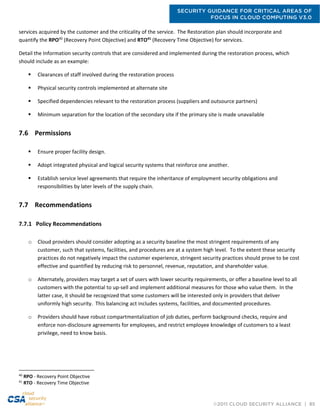 SECURITY GUIDANCE FOR CRITICAL AREAS OF
FOCUS IN CLOUD COMPUTING V3.0
©2011 CLOUD SECURITY ALLIANCE | 85
services acquired by the customer and the criticality of the service. The Restoration plan should incorporate and
quantify the RPO40
(Recovery Point Objective) and RTO41
(Recovery Time Objective) for services.
Detail the Information security controls that are considered and implemented during the restoration process, which
should include as an example:
 Clearances of staff involved during the restoration process
 Physical security controls implemented at alternate site
 Specified dependencies relevant to the restoration process (suppliers and outsource partners)
 Minimum separation for the location of the secondary site if the primary site is made unavailable
7.6 Permissions
 Ensure proper facility design.
 Adopt integrated physical and logical security systems that reinforce one another.
 Establish service level agreements that require the inheritance of employment security obligations and
responsibilities by later levels of the supply chain.
7.7 Recommendations
7.7.1 Policy Recommendations
o Cloud providers should consider adopting as a security baseline the most stringent requirements of any
customer, such that systems, facilities, and procedures are at a system high level. To the extent these security
practices do not negatively impact the customer experience, stringent security practices should prove to be cost
effective and quantified by reducing risk to personnel, revenue, reputation, and shareholder value.
o Alternately, providers may target a set of users with lower security requirements, or offer a baseline level to all
customers with the potential to up-sell and implement additional measures for those who value them. In the
latter case, it should be recognized that some customers will be interested only in providers that deliver
uniformly high security. This balancing act includes systems, facilities, and documented procedures.
o Providers should have robust compartmentalization of job duties, perform background checks, require and
enforce non-disclosure agreements for employees, and restrict employee knowledge of customers to a least
privilege, need to know basis.
40
RPO - Recovery Point Objective
41
RTO - Recovery Time Objective
 
