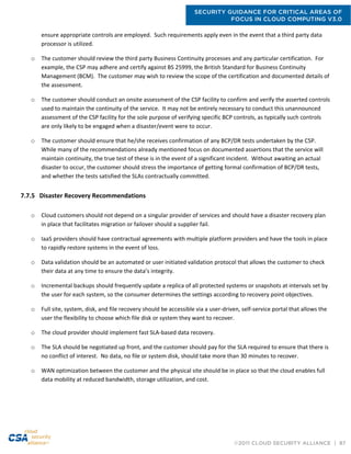 SECURITY GUIDANCE FOR CRITICAL AREAS OF
FOCUS IN CLOUD COMPUTING V3.0
©2011 CLOUD SECURITY ALLIANCE | 87
ensure appropriate controls are employed. Such requirements apply even in the event that a third party data
processor is utilized.
o The customer should review the third party Business Continuity processes and any particular certification. For
example, the CSP may adhere and certify against BS 25999, the British Standard for Business Continuity
Management (BCM). The customer may wish to review the scope of the certification and documented details of
the assessment.
o The customer should conduct an onsite assessment of the CSP facility to confirm and verify the asserted controls
used to maintain the continuity of the service. It may not be entirely necessary to conduct this unannounced
assessment of the CSP facility for the sole purpose of verifying specific BCP controls, as typically such controls
are only likely to be engaged when a disaster/event were to occur.
o The customer should ensure that he/she receives confirmation of any BCP/DR tests undertaken by the CSP.
While many of the recommendations already mentioned focus on documented assertions that the service will
maintain continuity, the true test of these is in the event of a significant incident. Without awaiting an actual
disaster to occur, the customer should stress the importance of getting formal confirmation of BCP/DR tests,
and whether the tests satisfied the SLAs contractually committed.
7.7.5 Disaster Recovery Recommendations
o Cloud customers should not depend on a singular provider of services and should have a disaster recovery plan
in place that facilitates migration or failover should a supplier fail.
o IaaS providers should have contractual agreements with multiple platform providers and have the tools in place
to rapidly restore systems in the event of loss.
o Data validation should be an automated or user initiated validation protocol that allows the customer to check
their data at any time to ensure the data’s integrity.
o Incremental backups should frequently update a replica of all protected systems or snapshots at intervals set by
the user for each system, so the consumer determines the settings according to recovery point objectives.
o Full site, system, disk, and file recovery should be accessible via a user-driven, self-service portal that allows the
user the flexibility to choose which file disk or system they want to recover.
o The cloud provider should implement fast SLA-based data recovery.
o The SLA should be negotiated up front, and the customer should pay for the SLA required to ensure that there is
no conflict of interest. No data, no file or system disk, should take more than 30 minutes to recover.
o WAN optimization between the customer and the physical site should be in place so that the cloud enables full
data mobility at reduced bandwidth, storage utilization, and cost.
 