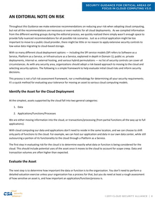 SECURITY GUIDANCE FOR CRITICAL AREAS OF
FOCUS IN CLOUD COMPUTING V3.0
©2011 CLOUD SECURITY ALLIANCE | 8
AN EDITORIAL NOTE ON RISK
Throughout this Guidance we make extensive recommendations on reducing your risk when adopting cloud computing,
but not all the recommendations are necessary or even realistic for all cloud deployments. As we compiled information
from the different working groups during the editorial process, we quickly realized there simply wasn’t enough space to
provide fully nuanced recommendations for all possible risk scenarios. Just as a critical application might be too
important to move to a public cloud provider, there might be little or no reason to apply extensive security controls to
low-value data migrating to cloud-based storage.
With so many different cloud deployment options — including the SPI service models (SPI refers to Software as a
Service, Platform as a Service, or Infrastructure as a Service, explained in depth in Domain 1); public vs. private
deployments, internal vs. external hosting, and various hybrid permutations — no list of security controls can cover all
circumstances. As with any security area, organizations should adopt a risk-based approach to moving to the cloud and
selecting security options. The following is a simple framework to help evaluate initial cloud risks and inform security
decisions.
This process is not a full risk assessment framework, nor a methodology for determining all your security requirements.
It’s a quick method for evaluating your tolerance for moving an asset to various cloud computing models.
Identify the Asset for the Cloud Deployment
At the simplest, assets supported by the cloud fall into two general categories:
1. Data
2. Applications/Functions/Processes
We are either moving information into the cloud, or transactions/processing (from partial functions all the way up to full
applications).
With cloud computing our data and applications don’t need to reside in the same location, and we can choose to shift
only parts of functions to the cloud. For example, we can host our application and data in our own data center, while still
outsourcing a portion of its functionality to the cloud through a Platform as a Service.
The first step in evaluating risk for the cloud is to determine exactly what data or function is being considered for the
cloud. This should include potential uses of the asset once it moves to the cloud to account for scope creep. Data and
transaction volumes are often higher than expected.
Evaluate the Asset
The next step is to determine how important the data or function is to the organization. You don’t need to perform a
detailed valuation exercise unless your organization has a process for that, but you do need at least a rough assessment
of how sensitive an asset is, and how important an application/function/process is.
 