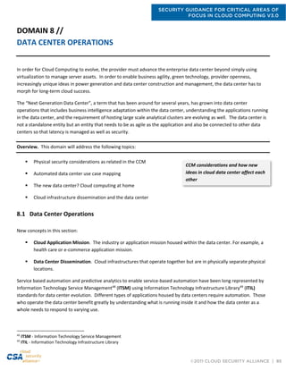 SECURITY GUIDANCE FOR CRITICAL AREAS OF
FOCUS IN CLOUD COMPUTING V3.0
©2011 CLOUD SECURITY ALLIANCE | 89
DOMAIN 8 //
DATA CENTER OPERATIONS
In order for Cloud Computing to evolve, the provider must advance the enterprise data center beyond simply using
virtualization to manage server assets. In order to enable business agility, green technology, provider openness,
increasingly unique ideas in power generation and data center construction and management, the data center has to
morph for long-term cloud success.
The “Next Generation Data Center”, a term that has been around for several years, has grown into data center
operations that includes business intelligence adaptation within the data center, understanding the applications running
in the data center, and the requirement of hosting large scale analytical clusters are evolving as well. The data center is
not a standalone entity but an entity that needs to be as agile as the application and also be connected to other data
centers so that latency is managed as well as security.
Overview. This domain will address the following topics:
 Physical security considerations as related in the CCM
 Automated data center use case mapping
 The new data center? Cloud computing at home
 Cloud infrastructure dissemination and the data center
8.1 Data Center Operations
New concepts in this section:
 Cloud Application Mission. The industry or application mission housed within the data center. For example, a
health care or e-commerce application mission.
 Data Center Dissemination. Cloud infrastructures that operate together but are in physically separate physical
locations.
Service based automation and predictive analytics to enable service-based automation have been long represented by
Information Technology Service Management48
(ITSM) using Information Technology Infrastructure Library49
(ITIL)
standards for data center evolution. Different types of applications housed by data centers require automation. Those
who operate the data center benefit greatly by understanding what is running inside it and how the data center as a
whole needs to respond to varying use.
48
ITSM - Information Technology Service Management
49
ITIL - Information Technology Infrastructure Library
CCM considerations and how new
ideas in cloud data center affect each
other
 