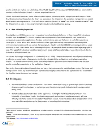 SECURITY GUIDANCE FOR CRITICAL AREAS OF
FOCUS IN CLOUD COMPUTING V3.0
©2011 CLOUD SECURITY ALLIANCE | 91
specific controls are in place and satisfactory. Cloud Audit, Cloud Trust Protocol, and CYBEX (X.1500) can automate the
publication of audit findings through a common accessible interface.
Further automation in the data center relies on the library that contains the assets being housed with the data center.
By understanding how the assets in the library use resources in the data center, the operations management can predict
which tenants are using resources. If the data center uses concepts such as PoD’s53
and virtual data center VMDC54
then
the data center is as agile as it can be promoting the cloud or virtualized business quickly.
8.1.1 New and Emerging Models
Recently (Summer 2011) there was more news about home-based cloud platforms. In these types of infrastructures
modeled after SETI@home55
, a cloud is based on the compute assets of volunteers exposing their home/office
computers to support other applications. The data centers in these cases are the homes of each of the volunteers.
These types of clouds would work well as community-based application hosting environments, but not regulated
environments where standards are audited. For example, if a cloud is hosted on 100,000 home computers there would
be no way to audit a data center that is effectively cut up into 100,000 pieces and scattered across a large geographical
area. This type of infrastructure would host a community based set of applications based upon interest (book club for
example) or a residential web site.
The cloud is increasingly being viewed as a commodity or as a utility. There are efforts in the industry to create Security
as a Service or create broker infrastructures for identity, interoperability, and business continuity amongst other
reasons. The application then is being pulled apart and placed into specialized physical environments that focus on
specific needs of an organization or the applications they run.
Data center dissemination takes the application and places it across many other specialized data centers that house and
manage specific needs. By disseminating the application across physical boundaries the application is less burdened in
the cloud but harder to control and manage.
8.2 Permissions
 Dissemination of data center collaboration. Data center automation having to span multiple physical unrelated
data centers will need software to orchestrate what the data center needs for logging and report generation
during audits.
 Home based clouds where the data center is personal. Auditing for standards and compliance are near
impossible in home based clouds. Regulated environments and standards based environments will have
difficulty with home-based clouds based on the controls needed. There may be aspects to an application where
some part of the application can be disseminated to home-based infrastructure.
53
PoD - Point of Delivery. A rack-able aggregated set of power, compute, storage access, and network components contained in a
single unit
54
VMDC - Virtual Multi-tenant Data Center. A concept using modular, easily rack-able components to quickly expand a data center
such as PoD’s
55
SETI@home - http://setiathome.berkeley.edu/
 