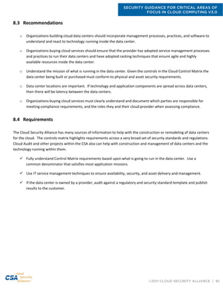 SECURITY GUIDANCE FOR CRITICAL AREAS OF
FOCUS IN CLOUD COMPUTING V3.0
©2011 CLOUD SECURITY ALLIANCE | 92
8.3 Recommendations
o Organizations building cloud data centers should incorporate management processes, practices, and software to
understand and react to technology running inside the data center.
o Organizations buying cloud services should ensure that the provider has adopted service management processes
and practices to run their data centers and have adopted racking techniques that ensure agile and highly
available resources inside the data center.
o Understand the mission of what is running in the data center. Given the controls in the Cloud Control Matrix the
data center being built or purchased must conform to physical and asset security requirements.
o Data center locations are important. If technology and application components are spread across data centers,
then there will be latency between the data centers.
o Organizations buying cloud services must clearly understand and document which parties are responsible for
meeting compliance requirements, and the roles they and their cloud provider when assessing compliance.
8.4 Requirements
The Cloud Security Alliance has many sources of information to help with the construction or remodeling of data centers
for the cloud. The controls matrix highlights requirements across a very broad set of security standards and regulations.
Cloud Audit and other projects within the CSA also can help with construction and management of data centers and the
technology running within them.
 Fully understand Control Matrix requirements based upon what is going to run in the data center. Use a
common denominator that satisfies most application missions.
 Use IT service management techniques to ensure availability, security, and asset delivery and management.
 If the data center is owned by a provider, audit against a regulatory and security standard template and publish
results to the customer.
 