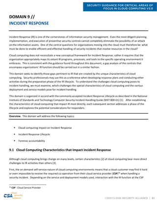 SECURITY GUIDANCE FOR CRITICAL AREAS OF
FOCUS IN CLOUD COMPUTING V3.0
©2011 CLOUD SECURITY ALLIANCE | 93
DOMAIN 9 //
INCIDENT RESPONSE
Incident Response (IR) is one of the cornerstones of information security management. Even the most diligent planning,
implementation, and execution of preventive security controls cannot completely eliminate the possibility of an attack
on the information assets. One of the central questions for organizations moving into the cloud must therefore be: what
must be done to enable efficient and effective handling of security incidents that involve resources in the cloud?
Cloud computing does not necessitate a new conceptual framework for Incident Response; rather it requires that the
organization appropriately maps its extant IR programs, processes, and tools to the specific operating environment it
embraces. This is consistent with the guidance found throughout this document; a gap analysis of the controls that
encompass organizations’ IR function should be carried out in a similar fashion.
This domain seeks to identify those gaps pertinent to IR that are created by the unique characteristics of cloud
computing. Security professionals may use this as a reference when developing response plans and conducting other
activities during the preparation phase of the IR lifecycle. To understand the challenges cloud computing poses to
incident handling, we must examine, which challenges the special characteristics of cloud computing and the various
deployment and service models pose for incident handling.
This domain is organized in accord with the commonly accepted Incident Response Lifecycle as described in the National
Institute of Standards and Technology Computer Security Incident Handling Guide (NIST 800-61) [1]. After establishing
the characteristics of cloud computing that impact IR most directly, each subsequent section addresses a phase of the
lifecycle and explores the potential considerations for responders.
Overview. This domain will address the following topics:
 Cloud computing impact on Incident Response
 Incident Response Lifecycle
 Forensic accountability
9.1 Cloud Computing Characteristics that Impact Incident Response
Although cloud computing brings change on many levels, certain characteristics [2] of cloud computing bear more direct
challenges to IR activities than others [3].
First, the on demand self-service nature of cloud computing environments means that a cloud customer may find it hard
or even impossible to receive the required co-operation from their cloud service provider (CSP)56
when handling a
security incident. Depending on the service and deployment models used, interaction with the IR function at the CSP
56
CSP - Cloud Service Provider
 