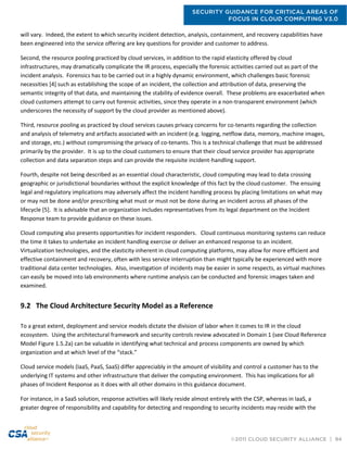 SECURITY GUIDANCE FOR CRITICAL AREAS OF
FOCUS IN CLOUD COMPUTING V3.0
©2011 CLOUD SECURITY ALLIANCE | 94
will vary. Indeed, the extent to which security incident detection, analysis, containment, and recovery capabilities have
been engineered into the service offering are key questions for provider and customer to address.
Second, the resource pooling practiced by cloud services, in addition to the rapid elasticity offered by cloud
infrastructures, may dramatically complicate the IR process, especially the forensic activities carried out as part of the
incident analysis. Forensics has to be carried out in a highly dynamic environment, which challenges basic forensic
necessities [4] such as establishing the scope of an incident, the collection and attribution of data, preserving the
semantic integrity of that data, and maintaining the stability of evidence overall. These problems are exacerbated when
cloud customers attempt to carry out forensic activities, since they operate in a non-transparent environment (which
underscores the necessity of support by the cloud provider as mentioned above).
Third, resource pooling as practiced by cloud services causes privacy concerns for co-tenants regarding the collection
and analysis of telemetry and artifacts associated with an incident (e.g. logging, netflow data, memory, machine images,
and storage, etc.) without compromising the privacy of co-tenants. This is a technical challenge that must be addressed
primarily by the provider. It is up to the cloud customers to ensure that their cloud service provider has appropriate
collection and data separation steps and can provide the requisite incident-handling support.
Fourth, despite not being described as an essential cloud characteristic, cloud computing may lead to data crossing
geographic or jurisdictional boundaries without the explicit knowledge of this fact by the cloud customer. The ensuing
legal and regulatory implications may adversely affect the incident handling process by placing limitations on what may
or may not be done and/or prescribing what must or must not be done during an incident across all phases of the
lifecycle [5]. It is advisable that an organization includes representatives from its legal department on the Incident
Response team to provide guidance on these issues.
Cloud computing also presents opportunities for incident responders. Cloud continuous monitoring systems can reduce
the time it takes to undertake an incident handling exercise or deliver an enhanced response to an incident.
Virtualization technologies, and the elasticity inherent in cloud computing platforms, may allow for more efficient and
effective containment and recovery, often with less service interruption than might typically be experienced with more
traditional data center technologies. Also, investigation of incidents may be easier in some respects, as virtual machines
can easily be moved into lab environments where runtime analysis can be conducted and forensic images taken and
examined.
9.2 The Cloud Architecture Security Model as a Reference
To a great extent, deployment and service models dictate the division of labor when it comes to IR in the cloud
ecosystem. Using the architectural framework and security controls review advocated in Domain 1 (see Cloud Reference
Model Figure 1.5.2a) can be valuable in identifying what technical and process components are owned by which
organization and at which level of the “stack.”
Cloud service models (IaaS, PaaS, SaaS) differ appreciably in the amount of visibility and control a customer has to the
underlying IT systems and other infrastructure that deliver the computing environment. This has implications for all
phases of Incident Response as it does with all other domains in this guidance document.
For instance, in a SaaS solution, response activities will likely reside almost entirely with the CSP, whereas in IaaS, a
greater degree of responsibility and capability for detecting and responding to security incidents may reside with the
 