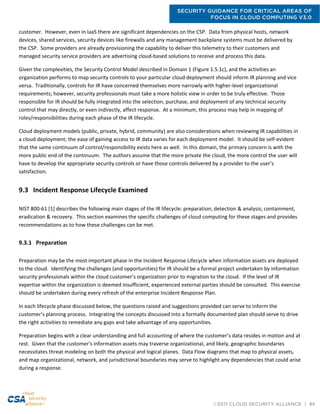 SECURITY GUIDANCE FOR CRITICAL AREAS OF
FOCUS IN CLOUD COMPUTING V3.0
©2011 CLOUD SECURITY ALLIANCE | 95
customer. However, even in IaaS there are significant dependencies on the CSP. Data from physical hosts, network
devices, shared services, security devices like firewalls and any management backplane systems must be delivered by
the CSP. Some providers are already provisioning the capability to deliver this telemetry to their customers and
managed security service providers are advertising cloud-based solutions to receive and process this data.
Given the complexities, the Security Control Model described in Domain 1 (Figure 1.5.1c), and the activities an
organization performs to map security controls to your particular cloud deployment should inform IR planning and vice
versa. Traditionally, controls for IR have concerned themselves more narrowly with higher-level organizational
requirements; however, security professionals must take a more holistic view in order to be truly effective. Those
responsible for IR should be fully integrated into the selection, purchase, and deployment of any technical security
control that may directly, or even indirectly, affect response. At a minimum, this process may help in mapping of
roles/responsibilities during each phase of the IR lifecycle.
Cloud deployment models (public, private, hybrid, community) are also considerations when reviewing IR capabilities in
a cloud deployment; the ease of gaining access to IR data varies for each deployment model. It should be self-evident
that the same continuum of control/responsibility exists here as well. In this domain, the primary concern is with the
more public end of the continuum. The authors assume that the more private the cloud, the more control the user will
have to develop the appropriate security controls or have those controls delivered by a provider to the user’s
satisfaction.
9.3 Incident Response Lifecycle Examined
NIST 800-61 [1] describes the following main stages of the IR lifecycle: preparation; detection & analysis; containment,
eradication & recovery. This section examines the specific challenges of cloud computing for these stages and provides
recommendations as to how these challenges can be met.
9.3.1 Preparation
Preparation may be the most important phase in the Incident Response Lifecycle when information assets are deployed
to the cloud. Identifying the challenges (and opportunities) for IR should be a formal project undertaken by information
security professionals within the cloud customer’s organization prior to migration to the cloud. If the level of IR
expertise within the organization is deemed insufficient, experienced external parties should be consulted. This exercise
should be undertaken during every refresh of the enterprise Incident Response Plan.
In each lifecycle phase discussed below, the questions raised and suggestions provided can serve to inform the
customer’s planning process. Integrating the concepts discussed into a formally documented plan should serve to drive
the right activities to remediate any gaps and take advantage of any opportunities.
Preparation begins with a clear understanding and full accounting of where the customer’s data resides in motion and at
rest. Given that the customer's information assets may traverse organizational, and likely, geographic boundaries
necessitates threat modeling on both the physical and logical planes. Data Flow diagrams that map to physical assets,
and map organizational, network, and jurisdictional boundaries may serve to highlight any dependencies that could arise
during a response.
 