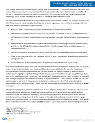 SECURITY GUIDANCE FOR CRITICAL AREAS OF
FOCUS IN CLOUD COMPUTING V3.0
©2011 CLOUD SECURITY ALLIANCE | 96
Since multiple organizations are now involved, Service Level Agreements (SLA)57
and contracts between the parties now
become the primary means of communicating and enforcing expectations for responsibilities in each phase of the IR
lifecycle. It is advisable to share IR plans with the other parties and to precisely define and clarify shared or unclear
terminology. When possible, any ambiguities should be cleared up in advance of an incident.
It is unreasonable to expect CSP’s to create separate IR plans for each customer. However, the existence of some (or all)
of the following points in a contract/SLA should give the customer organization some confidence that its provider has
done some advanced planning for Incident Response:
 Points of Contact, communication channels, and availability of IR teams for each party
 Incident definitions and notification criteria, both from provider to customer as well as to any external parties
 CSP’s support to customer for incident detection (e.g., available event data, notification about suspicious events,
etc.)
 Definition of roles/responsibilities during a security incident, explicitly specifying support for incident handling
provided by the CSP (e.g., forensic support via collection of incident data/artifacts, participation/support in
incident analysis, etc.)
 Specification of regular IR testing carried out by the parties to the contract and whether results will be shared
 Scope of post-mortem activities (e.g, root cause analysis, IR report, integration of lessons learned into security
management, etc.)
 Clear identification of responsibilities around IR between provider and consumer as part of SLA
Once the roles and responsibilities have been determined, the customer can now properly resource, train, and equip its
Incident Responders to handle the tasks that they will have direct responsibility for. For example, if a customer-
controlled application resides in a PaaS model and the cloud provider has agreed to provide (or allow retrieval of)
platform-specific logging, having the technologies/tools and personnel available to receive, process, and analyze those
types of logs is an obvious need. For IaaS and PaaS, aptitude with virtualization and the means to conduct forensics and
other investigation on virtual machines will be integral to any response effort. A decision about whether the particular
expertise required is organic to the customer organization or is outsourced to a Third Party is something to be
determined during the preparation phase. Please note that outsourcing then prompts another set of contracts/NDA’s58
to manage.
Between all involved parties, communication channels must be prepared. Parties should consider the means by which
sensitive information is transmitted between parties to ensure that out-of-band channels are available and that
encryption schemes are used to ensure integrity and authenticity of information. Communication during IR can be
facilitated by utilizing existing standards for the purpose of sharing indicators of compromise or to actively engage
another party in an investigation. For example, the Incident Object Description Exchange Format (IODEF)59
[6] as well as
the associated Real-time Inter-network Defense (RID)60
standard [7,8] were developed in the Internet Engineering Task
57
SLA - Service Level Agreements
58
NDA - Non-Disclosure Agreement
59
IODEF - Incident Object Description Exchange Format
60
RID - Real-time Inter-network Defense
 