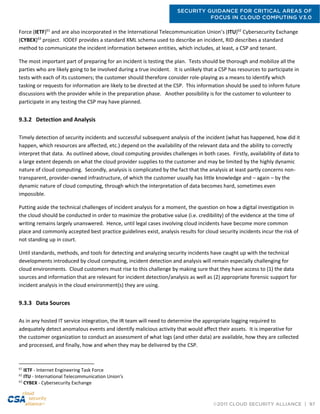 SECURITY GUIDANCE FOR CRITICAL AREAS OF
FOCUS IN CLOUD COMPUTING V3.0
©2011 CLOUD SECURITY ALLIANCE | 97
Force (IETF)61
and are also incorporated in the International Telecommunication Union’s (ITU)62
Cybersecurity Exchange
(CYBEX)63
project. IODEF provides a standard XML schema used to describe an incident, RID describes a standard
method to communicate the incident information between entities, which includes, at least, a CSP and tenant.
The most important part of preparing for an incident is testing the plan. Tests should be thorough and mobilize all the
parties who are likely going to be involved during a true incident. It is unlikely that a CSP has resources to participate in
tests with each of its customers; the customer should therefore consider role-playing as a means to identify which
tasking or requests for information are likely to be directed at the CSP. This information should be used to inform future
discussions with the provider while in the preparation phase. Another possibility is for the customer to volunteer to
participate in any testing the CSP may have planned.
9.3.2 Detection and Analysis
Timely detection of security incidents and successful subsequent analysis of the incident (what has happened, how did it
happen, which resources are affected, etc.) depend on the availability of the relevant data and the ability to correctly
interpret that data. As outlined above, cloud computing provides challenges in both cases. Firstly, availability of data to
a large extent depends on what the cloud provider supplies to the customer and may be limited by the highly dynamic
nature of cloud computing. Secondly, analysis is complicated by the fact that the analysis at least partly concerns non-
transparent, provider-owned infrastructure, of which the customer usually has little knowledge and – again – by the
dynamic nature of cloud computing, through which the interpretation of data becomes hard, sometimes even
impossible.
Putting aside the technical challenges of incident analysis for a moment, the question on how a digital investigation in
the cloud should be conducted in order to maximize the probative value (i.e. credibility) of the evidence at the time of
writing remains largely unanswered. Hence, until legal cases involving cloud incidents have become more common
place and commonly accepted best practice guidelines exist, analysis results for cloud security incidents incur the risk of
not standing up in court.
Until standards, methods, and tools for detecting and analyzing security incidents have caught up with the technical
developments introduced by cloud computing, incident detection and analysis will remain especially challenging for
cloud environments. Cloud customers must rise to this challenge by making sure that they have access to (1) the data
sources and information that are relevant for incident detection/analysis as well as (2) appropriate forensic support for
incident analysis in the cloud environment(s) they are using.
9.3.3 Data Sources
As in any hosted IT service integration, the IR team will need to determine the appropriate logging required to
adequately detect anomalous events and identify malicious activity that would affect their assets. It is imperative for
the customer organization to conduct an assessment of what logs (and other data) are available, how they are collected
and processed, and finally, how and when they may be delivered by the CSP.
61
IETF - Internet Engineering Task Force
62
ITU - International Telecommunication Union’s
63
CYBEX - Cybersecurity Exchange
 