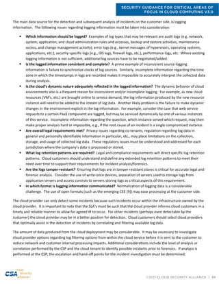 SECURITY GUIDANCE FOR CRITICAL AREAS OF
FOCUS IN CLOUD COMPUTING V3.0
©2011 CLOUD SECURITY ALLIANCE | 98
The main data source for the detection and subsequent analysis of incidents on the customer side, is logging
information. The following issues regarding logging information must be taken into consideration:
 Which information should be logged? Examples of log types that may be relevant are audit logs (e.g. network,
system, application, and cloud administration roles and accesses, backup and restore activities, maintenance
access, and change management activity), error logs (e.g., kernel messages of hypervisors, operating systems,
applications, etc.), security-specific logs (e.g., IDS logs, firewall logs, etc.), performance logs, etc. Where existing
logging information is not sufficient, additional log sources have to be negotiated/added.
 Is the logged information consistent and complete? A prime example of inconsistent source logging
information is failure to synchronize clocks of log sources. Similarly, incomplete information regarding the time
zone in which the timestamps in logs are recorded makes it impossible to accurately interpret the collected data
during analysis.
 Is the cloud’s dynamic nature adequately reflected in the logged information? The dynamic behavior of cloud
environments also is a frequent reason for inconsistent and/or incomplete logging. For example, as new cloud
resources (VM’s, etc.) are brought online to service demand, the log information produced by the new resource
instance will need to be added to the stream of log data. Another likely problem is the failure to make dynamic
changes in the environment explicit in the log information. For example, consider the case that web service
requests to a certain PaaS component are logged, but may be serviced dynamically by one of various instances
of this service. Incomplete information regarding the question, which instance served which request, may then
make proper analysis hard or impossible, e.g., if the root cause of an incident is a single compromised instance.
 Are overall legal requirements met? Privacy issues regarding co-tenants, regulation regarding log data in
general and personally identifiable information in particular, etc., may place limitations on the collection,
storage, and usage of collected log data. These regulatory issues must be understood and addressed for each
jurisdiction where the company’s data is processed or stored.
 What log retention patterns are required? Legal and compliance requirements will direct specific log retention
patterns. Cloud customers should understand and define any extended log retention patterns to meet their
need over time to support their requirements for incident analysis/forensics.
 Are the logs tamper-resistant? Ensuring that logs are in tamper resistant stores is critical for accurate legal and
forensic analysis. Consider the use of write-once devices, separation of servers used to storage logs from
application servers and access controls to servers storing logs as critical aspects of this requirement.
 In which format is logging information communicated? Normalization of logging data is a considerable
challenge. The use of open formats (such as the emerging CEE [9]) may ease processing at the customer side.
The cloud provider can only detect some incidents because such incidents occur within the infrastructure owned by the
cloud provider. It is important to note that the SLA’s must be such that the cloud provider informs cloud customers in a
timely and reliable manner to allow for agreed IR to occur. For other incidents (perhaps even detectable by the
customer) the cloud provider may be in a better position for detection. Cloud customers should select cloud providers
that optimally assist in the detection of incidents by correlating and filtering available log data.
The amount of data produced from the cloud deployment may be considerable. It may be necessary to investigate
cloud provider options regarding log filtering options from within the cloud service before it is sent to the customer to
reduce network and customer internal processing impacts. Additional considerations include the level of analysis or
correlation performed by the CSP and the cloud tenant to identify possible incidents prior to forensics. If analysis is
performed at the CSP, the escalation and hand-off points for the incident investigation must be determined.
 