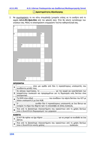 Α.5.1.Μ1 Α.5.1 Δίκτυα Υπολογιστών και Διαδίκτυο/Φυλλομετρητής Ιστού
104
Δραστηριότητες Αξιολόγησης
2. Να συμπληρώσετε το πιο κάτω σταυρόλεξο (μπορείτε επίσης να το ανοίξετε από το
αρχείο Α.5.1.M1-Quiz.htm από τον φάκελό σας). Έτσι θα κάνετε αυτοέλεγχο των
γνώσεων σας. Μόλις το ολοκληρώσετε ενημερώστε τον/την καθηγητή/τριά σας.
ΟΡΙΖΟΝΤΙΑ
1
........................... είναι μια ομάδα από δύο ή περισσότερους υπολογιστές που
συνδέονται μεταξύ τους.
2
Σε κάποιες περιπτώσεις, το ........................... για την αγορά και εγκατάσταση των
απαραίτητων συσκευών και προγραμμάτων για τη δημιουργία ενός δικτύου είναι
αποτρεπτικό.
4
Τα RJ45 είναι ειδικά ........................... που συνδέουν την κάρτα δικτύου του Η/Υ με
άλλον υπολογιστή ή με ένα HUB.
5
Ο ............................ συνδέει δύο ή περισσότερους υπολογιστές σε ένα δίκτυο και
ενισχύει το σήμα που δέχεται πριν το επαναλάβει σε άλλες συσκευές.
6
Ένα από τα βασικότερα πλεονεκτήματα που προκύπτουν από τη χρήση δικτύων
είναι η δυνατότητα διαμοιρασμού των ψηφιακών ........................... .
ΚΑΘΕΤΑ
1
Ο Η/Υ θα πρέπει να έχει Κάρτα ........................... για να μπορεί να συνδεθεί σε ένα
Δίκτυο.
3
Ένα από τα βασικότερα πλεονεκτήματα που προκύπτουν από τη χρήση δικτύων
είναι η δυνατότητα κοινής χρήσης ........................................... συσκευών.
 