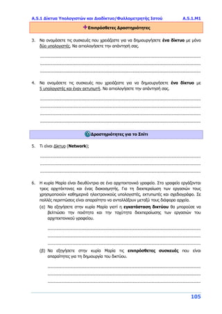 Α.5.1 Δίκτυα Υπολογιστών και Διαδίκτυο/Φυλλομετρητής Ιστού Α.5.1.Μ1
105
+Επιπρόσθετες Δραστηριότητες
3. Να ονομάσετε τις συσκευές που χρειάζεστε για να δημιουργήσετε ένα δίκτυο με μόνο
δύο υπολογιστές. Να αιτιολογήσετε την απάντησή σας.
................................................................................................................................
................................................................................................................................
................................................................................................................................
4. Να ονομάσετε τις συσκευές που χρειάζεστε για να δημιουργήσετε ένα δίκτυο με
5 υπολογιστές και έναν εκτυπωτή. Να αιτιολογήσετε την απάντησή σας.
................................................................................................................................
................................................................................................................................
................................................................................................................................
................................................................................................................................
Δραστηριότητες για το Σπίτι
5. Τι είναι Δίκτυο (Network);
................................................................................................................................
................................................................................................................................
................................................................................................................................
6. Η κυρία Μαρία είναι διευθύντρια σε ένα αρχιτεκτονικό γραφείο. Στο γραφείο εργάζονται
τρεις αρχιτέκτονες και ένας διακοσμητής. Για τη διεκπεραίωση των εργασιών τους
χρησιμοποιούν καθημερινά ηλεκτρονικούς υπολογιστές, εκτυπωτές και σχεδιογράφο. Σε
πολλές περιπτώσεις είναι απαραίτητο να ανταλλάξουν μεταξύ τους διάφορα αρχεία.
(α) Να εξηγήσετε στην κυρία Μαρία γιατί η εγκατάσταση δικτύου θα μπορούσε να
βελτιώσει την ποιότητα και την ταχύτητα διεκπεραίωσης των εργασιών του
αρχιτεκτονικού γραφείου.
..........................................................................................................................
..........................................................................................................................
..........................................................................................................................
(β) Να εξηγήσετε στην κυρία Μαρία τις επιπρόσθετες συσκευές που είναι
απαραίτητες για τη δημιουργία του δικτύου.
..........................................................................................................................
..........................................................................................................................
..........................................................................................................................
 