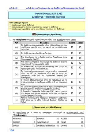 A.5.1.Μ2 Α.5.1 Δίκτυα Υπολογιστών και Διαδίκτυο/Φυλλομετρητής Ιστού
106
ΦΥΛΛΟ ΕΡΓΑΣΙΑΣ Α.5.1.Μ2
Διαδίκτυο – Βασικές Έννοιες
Τι θα μάθουμε σήμερα:
Να εξηγούμε τι είναι Διαδίκτυο
Να ονομάζουμε τις βασικές υπηρεσίες που παρέχει το Διαδίκτυο
Να εξηγούμε τι χρειάζεται για να αποκτήσουμε πρόσβαση στο Διαδίκτυο.
Δραστηριότητες Εμπέδωσης
1. Να καθορίσετε ποιες από τις δηλώσεις πιο κάτω είναι σωστές και ποιες λάθος:
Α/Α Δηλώσεις Σωστό Λάθος
(α)
Το Διαδίκτυο είναι μια ομάδα μέχρι 100 υπολογιστών που
συνδέονται μεταξύ τους με σκοπό να ανταλλάσσουν
δεδομένα.
 
(β) Το Διαδίκτυο είναι ένα δίκτυο δικτύων.  
(γ)
Ένα άλλο όνομα για το Διαδίκτυο είναι: Παγκόσμιος Ιστός
Πληροφοριών (WWW).
 
(δ)
Μία από τις υπηρεσίες που παρέχει το Διαδίκτυο είναι το
Ηλεκτρονικό Ταχυδρομείο (e-mail).
 
(ε)
Το Ηλεκτρονικό Εμπόριο (e-commerce), δεν μπορεί να
προσφερθεί μέσω του Διαδικτύου.
 
(στ)
Το Modem είναι μια συσκευή που μετατρέπει το ψηφιακό
σήμα του Η/Υ σε αναλογικό σήμα για να μπορεί να
μεταφερθεί μέσα από μια τηλεφωνική γραμμή (και
αντίστροφα).
 
(ζ)
Ο Router (Δρομολογητής) είναι το πρόγραμμα με το
οποίο μπορούμε να ανοίξουμε σελίδες από τον παγκόσμιο
ιστό.
 
(η)
Το μόνο που χρειαζόμαστε για να έχουμε πρόσβαση στο
Διαδίκτυο είναι ο ηλεκτρονικός μας υπολογιστής.
 
(θ)
Ο Παροχέας Υπηρεσιών Διαδικτύου (ISP) είναι η εταιρεία
που θα μας παρέχει την υπηρεσία Διαδικτύου παρέχοντάς
μας μια γραμμή σύνδεσης.
 
(ι)
Κάποια παραδείγματα Παροχέων Υπηρεσιών Διαδικτύου
(ISP) είναι και τα εξής: Internet Explorer, Firefox και
Safari.
 
Δραστηριότητες Αξιολόγησης
2. Να σημειώσετε με  όπου το πρόγραμμα αντιστοιχεί σε φυλλομετρητή ιστού
(Web Browser):
MS-EXCEL  FIREFOX  ACCESS 
MOSAIC  WINDOWS-XP  PAINT 
OPERA  INTERNET EXPLORER  SAFARI 
 