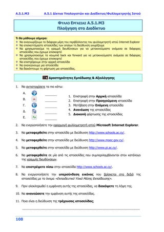 Α.5.1.Μ3 Α.5.1 Δίκτυα Υπολογιστών και Διαδίκτυο/Φυλλομετρητής Ιστού
108
ΦΥΛΛΟ ΕΡΓΑΣΙΑΣ Α.5.1.Μ3
Πλοήγηση στο Διαδίκτυο
Τι θα μάθουμε σήμερα:
Να αναγνωρίζουμε τα διάφορα μέρη του περιβάλλοντος του φυλλομετρητή ιστού Internet Explorer
Να επισκεπτόμαστε ιστοσελίδες των οποίων τη διεύθυνση γνωρίζουμε
Να χρησιμοποιούμε τη γραμμή διευθύνσεων για να μετακινούμαστε ανάμεσα σε διάφορες
ιστοσελίδες που έχουμε επισκεφτεί
Να χρησιμοποιούμε τα κουμπιά back και forward για να μετακινούμαστε ανάμεσα σε διάφορες
ιστοσελίδες που έχουμε επισκεφτεί
Να επιστρέφουμε στην αρχική ιστοσελίδα
Να ανανεώνουμε μια ιστοσελίδα
Να διακόπτουμε τη φόρτωση μια ιστοσελίδας.
Δραστηριότητες Εμπέδωσης & Αξιολόγησης
1. Να αντιστοιχίσετε τα πιο κάτω:
A.
1. Επιστροφή στην Αρχική ιστοσελίδα
2. Επιστροφή στην Προηγούμενη ιστοσελίδα
3. Μετάβαση στην Επόμενη ιστοσελίδα
4. Ανανέωση της ιστοσελίδας
5. Διακοπή φόρτωσης της ιστοσελίδας
B.
Γ.
Δ.
Ε.
2. Να ενεργοποιήσετε την εφαρμογή φυλλομετρητή ιστού Microsoft Internet Explorer.
3. Να μεταφερθείτε στην ιστοσελίδα με διεύθυνση http://www.schools.ac.cy/.
4. Να μεταφερθείτε στην ιστοσελίδα με διεύθυνση http://www.moec.gov.cy/.
5. Να μεταφερθείτε στην ιστοσελίδα με διεύθυνση http://www.pi.ac.cy/.
6. Να μεταφερθείτε σε μία από τις ιστοσελίδες που συμπεριλαμβάνονται στον κατάλογο
της γραμμής διευθύνσεων.
7. Να επιστρέψετε πίσω στην ιστοσελίδα http://www.schools.ac.cy/.
8. Να ενεργοποιήσετε την υπερσύνδεση εικόνας που βρίσκεται στα δεξιά της
ιστοσελίδας με το όνομα «Εκπαιδευτικό Υλικό Μέσης Εκπαίδευσης».
9. Πριν ολοκληρωθεί η εμφάνιση αυτής της ιστοσελίδας, να διακόψετε τη λήψη της.
10. Να ανανεώσετε την εμφάνιση αυτής της ιστοσελίδας.
11. Ποια είναι η διεύθυνση της τρέχουσας ιστοσελίδας;
...............................................................................................................................
 