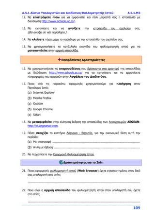 Α.5.1 Δίκτυα Υπολογιστών και Διαδίκτυο/Φυλλομετρητής Ιστού Α.5.1.Μ3
109
12. Να επιστρέψετε πίσω για να εμφανιστεί και πάλι μπροστά σας η ιστοσελίδα με
διεύθυνση http://www.schools.ac.cy/.
13. Να εντοπίσετε και να ανοίξετε την ιστοσελίδα του σχολείου σας.
(Θα ανοίξει σε νέο παράθυρο.)
14. Να κλείσετε τώρα μόνο το παράθυρο με την ιστοσελίδα του σχολείου σας.
15. Να χρησιμοποιήσετε το κατάλληλο εικονίδιο του φυλλομετρητή ιστού για να
μετακινηθείτε στην αρχική ιστοσελίδα.
+Επιπρόσθετες Δραστηριότητες
16. Να χρησιμοποιήσετε τις υπερσυνδέσεις που βρίσκονται στα αριστερά της ιστοσελίδας
με διεύθυνση http://www.schools.ac.cy/ για να εντοπίσετε και να εμφανίσετε
πληροφορίες που αφορούν στην Ασφάλεια του Διαδικτύου.
17. Ποιες από τις παρακάτω εφαρμογές χρησιμοποιούμε για πλοήγηση στον
Παγκόσμιο Ιστό;
(α) Internet Explorer
(β) Mozilla Firefox
(γ) Outlook
(δ) Google Chrome
(ε) Safari
18. Να μεταφερθείτε στην ελληνική έκδοση της ιστοσελίδας των Αερογραμμών AEGEAN:
http://el.aegeanair.com.
19. Πόσα στοιχίζει το εισιτήριο Λάρνακα - Βηρυτός, για την οικονομική θέση αυτή την
περίοδο;
(α) Με επιστροφή ....................................................................................................
(β) Απλή μετάβαση ..................................................................................................
20. Να τερματίσετε την Εφαρμογή Φυλλομετρητή Ιστού.
Δραστηριότητες για το Σπίτι
21. Ποιες εφαρμογές φυλλομετρητή ιστού (Web Browser) έχετε εγκατεστημένες στον δικό
σας υπολογιστή στο σπίτι;
................................................................................................................................
22. Ποια είναι η αρχική ιστοσελίδα του φυλλομετρητή ιστού στον υπολογιστή που έχετε
στο σπίτι;
................................................................................................................................
 