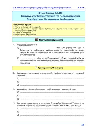 Α.1 Βασικές Έννοιες της Πληροφορικής και της Επιστήμης των Η/Υ Α.1.Μ1
11
ΦΥΛΛΟ ΕΡΓΑΣΙΑΣ Α.1.Μ1
Εισαγωγή στις Βασικές Έννοιες της Πληροφορικής και
Επιστήμης των Ηλεκτρονικών Υπολογιστών
Τι θα μάθουμε σήμερα:
Τι είναι ο Ηλεκτρονικός Υπολογιστής
Να αναφέρουμε και να εξηγούμε τις βασικές λειτουργίες ενός υπολογιστή και να μπορούμε να τις
ξεχωρίζουμε σε παραδείγματα
Τι είναι το πρόγραμμα
Παραδείγματα προγραμμάτων.
Δραστηριότητες Εμπέδωσης
1. Να συμπληρώσετε τα κενά:
(α) Ο …………………………… …………………………… είναι μια μηχανή που έχει τη
δυνατότητα να επεξεργάζεται τεράστιες ποσότητες πληροφοριών με μεγάλη
ακρίβεια και ταχύτητα, σύμφωνα με τις εντολές που της δίνει ο άνθρωπος μέσω
ενός προγράμματος.
(β) ……………………………… είναι μια σειρά από εντολές / οδηγίες, που καθοδηγούν τον
Η/Υ για την εκτέλεση μιας συγκεκριμένης εργασίας. Στον υπολογιστή μας υπάρχουν
πολλά τέτοια.
Δραστηριότητες Αξιολόγησης
2. Να αναφέρετε τρία πράγματα τα οποία μπορείτε να κάνετε στο σπίτι με τον Ηλεκτρονικό
Υπολογιστή.
(α) ..........................................................................................................................
(β) ..........................................................................................................................
(γ) ..........................................................................................................................
3. Να αναφέρετε τρία προγράμματα που γνωρίζετε και ποια η χρησιμότητά τους.
(α) ..........................................................................................................................
(β) ..........................................................................................................................
(γ) ..........................................................................................................................
4. Να αναφέρετε τρεις χώρους στους οποίους γίνεται χρήση Ηλεκτρονικού Υπολογιστή και
για ποιο σκοπό (δηλαδή, πώς και γιατί χρησιμοποιείται ο Ηλεκτρονικός Υπολογιστής).
(α) ..........................................................................................................................
(β) ..........................................................................................................................
(γ) ..........................................................................................................................
 
