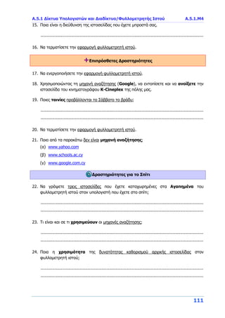 Α.5.1 Δίκτυα Υπολογιστών και Διαδίκτυο/Φυλλομετρητής Ιστού Α.5.1.Μ4
111
15. Ποια είναι η διεύθυνση της ιστοσελίδας που έχετε μπροστά σας.
................................................................................................................................
16. Να τερματίσετε την εφαρμογή φυλλομετρητή ιστού.
+Επιπρόσθετες Δραστηριότητες
17. Να ενεργοποιήσετε την εφαρμογή φυλλομετρητή ιστού.
18. Χρησιμοποιώντας τη μηχανή αναζήτησης (Google), να εντοπίσετε και να ανοίξετε την
ιστοσελίδα του κινηματογράφου Κ-Cineplex της πόλης μας.
19. Ποιες ταινίες προβάλλονται το Σάββατο το βράδυ;
................................................................................................................................
................................................................................................................................
20. Να τερματίσετε την εφαρμογή φυλλομετρητή ιστού.
21. Ποιο από τα παρακάτω δεν είναι μηχανή αναζήτησης;
(α) www.yahoo.com
(β) www.schools.ac.cy
(γ) www.google.com.cy
Δραστηριότητες για το Σπίτι
22. Να γράψετε τρεις ιστοσελίδες που έχετε καταχωρημένες στα Αγαπημένα του
φυλλομετρητή ιστού στον υπολογιστή που έχετε στο σπίτι;
................................................................................................................................
................................................................................................................................
23. Τι είναι και σε τι χρησιμεύουν οι μηχανές αναζήτησης;
................................................................................................................................
................................................................................................................................
24. Ποια η χρησιμότητα της δυνατότητας καθορισμού αρχικής ιστοσελίδας στον
φυλλομετρητή ιστού;
................................................................................................................................
................................................................................................................................
 