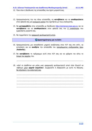 Α.5.1 Δίκτυα Υπολογιστών και Διαδίκτυο/Φυλλομετρητής Ιστού A.5.1.Μ5
113
12. Ποια είναι η διεύθυνση της ιστοσελίδας που έχετε μπροστά σας.
................................................................................................................................
13. Χρησιμοποιώντας την πιο πάνω ιστοσελίδα, να κατεβάσετε και να αποθηκεύσετε
στον φάκελό σας μια κινούμενη εικόνα που σχετίζεται με τους υπολογιστές.
14. Να μεταφερθείτε στην ιστοσελίδα με διεύθυνση http://enimerosi.moec.gov.cy και να
κατεβάσετε και να αποθηκεύσετε στον φάκελό σας την 1η
ανακοίνωση που
εμφανίζεται μπροστά σας.
15. Να τερματίσετε την εφαρμογή φυλλομετρητή ιστού.
Δραστηριότητες για το Σπίτι
16. Χρησιμοποιώντας μια οποιαδήποτε μηχανή αναζήτησης στον Η/Υ σας στο σπίτι, να
εντοπίσετε και να ανοίξετε την ιστοσελίδα του προγράμματος επεξεργασίας ήχου
(Audacity).
17. Να κατεβάσετε το πρόγραμμα αυτό στον Η/Υ σας και να γράψετε πιο κάτω το
όνομα του αρχείου του.
................................................................................................................................
18. «Από το Διαδίκτυο και μέσω μιας εφαρμογής φυλλομετρητή ιστού είναι δυνατό να
λάβουμε μόνο αρχεία κειμένου». Συμφωνείτε ή διαφωνείτε με αυτή τη δήλωση;
Να εξηγήσετε την απάντησή σας.
................................................................................................................................
................................................................................................................................
................................................................................................................................
................................................................................................................................
................................................................................................................................
 