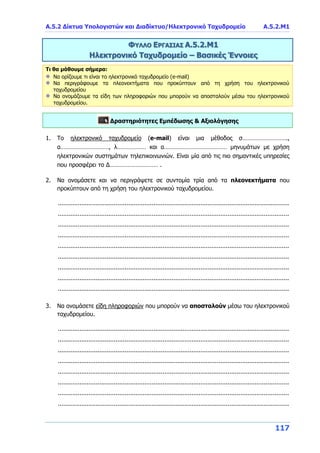 Α.5.2 Δίκτυα Υπολογιστών και Διαδίκτυο/Ηλεκτρονικό Ταχυδρομείο Α.5.2.Μ1
117
ΦΥΛΛΟ ΕΡΓΑΣΙΑΣ Α.5.2.Μ1
Ηλεκτρονικό Ταχυδρομείο – Βασικές Έννοιες
Τι θα μάθουμε σήμερα:
Να ορίζουμε τι είναι το ηλεκτρονικό ταχυδρομείο (e-mail)
Να περιγράφουμε τα πλεονεκτήματα που προκύπτουν από τη χρήση του ηλεκτρονικού
ταχυδρομείου
Να ονομάζουμε τα είδη των πληροφοριών που μπορούν να αποσταλούν μέσω του ηλεκτρονικού
ταχυδρομείου.
Δραστηριότητες Εμπέδωσης & Αξιολόγησης
1. Το ηλεκτρονικό ταχυδρομείο (e-mail) είναι μια μέθοδος σ……………………….,
α…………………………, λ……………… και α………………………………… μηνυμάτων με χρήση
ηλεκτρονικών συστημάτων τηλεπικοινωνιών. Είναι μία από τις πιο σημαντικές υπηρεσίες
που προσφέρει το Δ………………………… .
2. Να ονομάσετε και να περιγράψετε σε συντομία τρία από τα πλεονεκτήματα που
προκύπτουν από τη χρήση του ηλεκτρονικού ταχυδρομείου.
................................................................................................................................
................................................................................................................................
................................................................................................................................
................................................................................................................................
................................................................................................................................
................................................................................................................................
................................................................................................................................
................................................................................................................................
................................................................................................................................
3. Να ονομάσετε είδη πληροφοριών που μπορούν να αποσταλούν μέσω του ηλεκτρονικού
ταχυδρομείου.
................................................................................................................................
................................................................................................................................
................................................................................................................................
................................................................................................................................
................................................................................................................................
................................................................................................................................
................................................................................................................................
................................................................................................................................
 