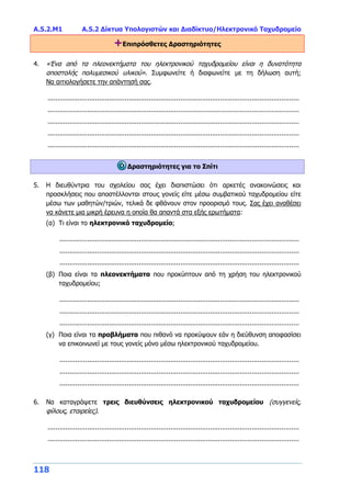 Α.5.2.Μ1 Α.5.2 Δίκτυα Υπολογιστών και Διαδίκτυο/Ηλεκτρονικό Ταχυδρομείο
118
+Επιπρόσθετες Δραστηριότητες
4. «Ένα από τα πλεονεκτήματα του ηλεκτρονικού ταχυδρομείου είναι η δυνατότητα
αποστολής πολυμεσικού υλικού». Συμφωνείτε ή διαφωνείτε με τη δήλωση αυτή;
Να αιτιολογήσετε την απάντησή σας.
...............................................................................................................................
...............................................................................................................................
...............................................................................................................................
...............................................................................................................................
...............................................................................................................................
Δραστηριότητες για το Σπίτι
5. Η διευθύντρια του σχολείου σας έχει διαπιστώσει ότι αρκετές ανακοινώσεις και
προσκλήσεις που αποστέλλονται στους γονείς είτε μέσω συμβατικού ταχυδρομείου είτε
μέσω των μαθητών/τριών, τελικά δε φθάνουν στον προορισμό τους. Σας έχει αναθέσει
να κάνετε μια μικρή έρευνα η οποία θα απαντά στα εξής ερωτήματα:
(α) Τι είναι το ηλεκτρονικό ταχυδρομείο;
.........................................................................................................................
.........................................................................................................................
.........................................................................................................................
(β) Ποια είναι τα πλεονεκτήματα που προκύπτουν από τη χρήση του ηλεκτρονικού
ταχυδρομείου;
.........................................................................................................................
.........................................................................................................................
.........................................................................................................................
(γ) Ποια είναι τα προβλήματα που πιθανό να προκύψουν εάν η διεύθυνση αποφασίσει
να επικοινωνεί με τους γονείς μόνο μέσω ηλεκτρονικού ταχυδρομείου.
.........................................................................................................................
.........................................................................................................................
.........................................................................................................................
6. Να καταγράψετε τρεις διευθύνσεις ηλεκτρονικού ταχυδρομείου (συγγενείς,
φίλους, εταιρείες).
...............................................................................................................................
...............................................................................................................................
 