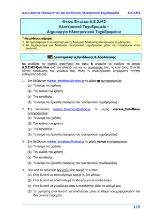 Α.5.2 Δίκτυα Υπολογιστών και Διαδίκτυο/Ηλεκτρονικό Ταχυδρομείο Α.5.2.Μ2
119
ΦΥΛΛΟ ΕΡΓΑΣΙΑΣ Α.5.2.Μ2
Ηλεκτρονικό Ταχυδρομείο –
Δημιουργία Ηλεκτρονικού Ταχυδρομείου
Τι θα μάθουμε σήμερα:
Να περιγράφουμε τη συγκρότηση και τη δομή μιας διεύθυνσης ηλεκτρονικού ταχυδρομείου
Να δημιουργούμε μια διεύθυνση ηλεκτρονικού ταχυδρομείου μέσω του παγκόσμιου ιστού
(webmail).
Δραστηριότητες Εμπέδωσης & Αξιολόγησης
Να επιλέξετε τις σωστές απαντήσεις πιο κάτω ή μπορείτε να ανοίξετε το αρχείο
Α.5.2.M2-Quiz.htm από τον φάκελό σας και να απαντήσετε όλες τις ερωτήσεις. Έτσι θα
κάνετε αυτοέλεγχο των γνώσεων σας. Μόλις το ολοκληρώσετε ενημερώστε τον/την
καθηγητή/τριά σας.
1. Στη διεύθυνση markos_timotheou@yahoo.gr το μέρος gr αντιπροσωπεύει:
(α) Το όνομα του χρήστη
(β) Τον κωδικό του χρήστη
(γ) Την τοποθεσία
(δ) Το όνομα του ξενιστή (παροχέας του ηλεκτρονικού ταχυδρομείου)
2. Στη διεύθυνση markos_timotheou@yahoo.gr το μέρος markos_timotheou
αντιπροσωπεύει:
(α) Το όνομα του χρήστη
(β) Τον κωδικό του χρήστη
(γ) Την τοποθεσία
(δ) Το όνομα του ξενιστή (παροχέας του ηλεκτρονικού ταχυδρομείου)
3. Στη διεύθυνση markos_timotheou@yahoo.gr το μέρος yahoo αντιπροσωπεύει:
(α) Το όνομα του χρήστη
(β) Τον κωδικό του χρήστη
(γ) Την τοποθεσία
(δ) Το όνομα του ξενιστή (παροχέας του ηλεκτρονικού ταχυδρομείου)
4. Ποιο από τα ακόλουθα δεν ισχύει όσο αφορά το e-mail;
(α) Είναι δυνατό να επισυνάψουμε αρχεία σε ένα μήνυμα
(β) Είναι δυνατό να αποστείλουμε το ίδιο μήνυμα σε πολλά άτομα
(γ) Είναι δυνατό να γνωρίζουμε όταν ο παραλήπτης λάβει το μήνυμά μας
(δ) Τα μηνύματα είναι δυνατό να αποσταλούν μόνο σε άτομα που χρησιμοποιούν τον
ίδιο ξενιστή (παροχέα)
 